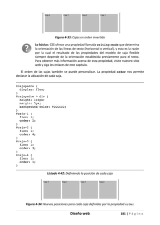 Diseño web 181 | P á g i n a
Figura 4-33: Cajas en orden invertido
Lo básico: CSS ofrece una propiedad llamada writing-mode que determina
la orientación de las líneas de texto (horizontal o vertical), y esta es la razón
por la cual el resultado de las propiedades del modelo de caja flexible
siempre depende de la orientación establecida previamente para el texto.
Para obtener más información acerca de esta propiedad, visite nuestro sitio
web y siga los enlaces de este capítulo.
El orden de las cajas también se puede personalizar. La propiedad order nos permite
declarar la ubicación de cada caja.
#cajapadre {
display: flex;
}
#cajapadre > div {
height: 145px;
margin: 5px;
background-color: #CCCCCC;
}
#caja-1 {
flex: 1;
order: 2;
}
#caja-2 {
flex: 1;
order: 4;
}
#caja-3 {
flex: 1;
order: 3;
}
#caja-4 {
flex: 1;
order: 1;
}
Listado 4-42: Definiendo la posición de cada caja
Figura 4-34: Nuevas posiciones para cada caja definidas por la propiedad order
 