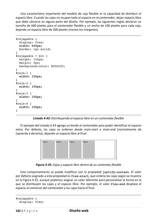 182 | P á g i n a Diseño web
Una característica importante del modelo de caja flexible es la capacidad de distribuir el
espacio libre. Cuando las cajas no ocupan todo el espacio en el contenedor, dejan espacio libre
que debe ubicarse en alguna parte del diseño. Por ejemplo, las siguientes reglas declaran un
tamaño de 600 píxeles para el contenedor flexible y un ancho de 100 píxeles para cada caja,
dejando un espacio libre de 200 píxeles (menos los márgenes).
#cajapadre {
display: flex;
width: 600px;
border: 1px solid;
}
#cajapadre > div {
height: 145px;
margin: 5px;
background-color: #CCCCCC;
}
#caja-1 {
width: 100px;
}
#caja-2 {
width: 100px;
}
#caja-3 {
width: 100px;
}
#caja-4 {
width: 100px;
}
Listado 4-43: Distribuyendo el espacio libre en un contenedor flexible
El ejemplo del Listado 4-43 agrega un borde al contenedor para poder identificar el espacio
extra. Por defecto, las cajas se ordenan desde main-start a main-end (normalmente de
izquierda a derecha), dejando un espacio libre al final.
Figura 4-35: Cajas y espacio libre dentro de un contendor flexible
Este comportamiento se puede modificar con la propiedad justify-content. El valor
por defecto asignado a esta propiedad es flex-start, que ordena las cajas según se muestra
en la Figura 4-35, aunque podemos asignar un valor diferente para personalizar la forma en la
que se distribuyen las cajas y el espacio libre. Por ejemplo, el valor flex-end desplaza el
espacio al comienzo del contenedor y las cajas hacia el final.
#cajapadre {
display: flex;
 