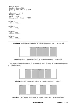 Diseño web 183 | P á g i n a
width: 600px;
border: 1px solid;
justify-content: flex-end;
}
#cajapadre > div {
height: 145px;
margin: 5px;
background-color: #CCCCCC;
}
#caja-1 {
width: 100px;
}
#caja-2 {
width: 100px;
}
#caja-3 {
width: 100px;
}
#caja-4 {
width: 100px;
}
Listado 4-44: Distribuyendo el espacio vacío con la propiedad justify-content
Figura 4-36: Espacio vacío distribuido con justify-content: flex-end
Las siguientes figuras muestran el efecto que produce el resto de los valores disponibles
para esta propiedad.
Figura 4-37: Espacio vacío distribuido con justify-content: center
Figura 4-38: Espacio vacío distribuido con justify-content: space-between
 