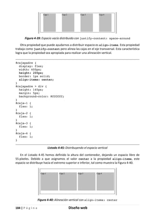 184 | P á g i n a Diseño web
Figura 4-39: Espacio vacío distribuido con justify-content: space-around
Otra propiedad que puede ayudarnos a distribuir espacio es align-items. Esta propiedad
trabaja como justify-content pero alinea las cajas en el eje transversal. Esta característica
logra que la propiedad sea apropiada para realizar una alineación vertical.
#cajapadre {
display: flex;
width: 600px;
height: 200px;
border: 1px solid;
align-items: center;
}
#cajapadre > div {
height: 145px;
margin: 5px;
background-color: #CCCCCC;
}
#caja-1 {
flex: 1;
}
#caja-2 {
flex: 1;
}
#caja-3 {
flex: 1;
}
#caja-4 {
flex: 1;
}
Listado 4-45: Distribuyendo el espacio vertical
En el Listado 4-45 hemos definido la altura del contenedor, dejando un espacio libre de
55 píxeles. Debido a que asignamos el valor center a la propiedad align-items, este
espacio se distribuye hacia el extremo superior e inferior, tal como muestra la Figura 4-40.
Figura 4-40: Alineación vertical con align-items: center
 