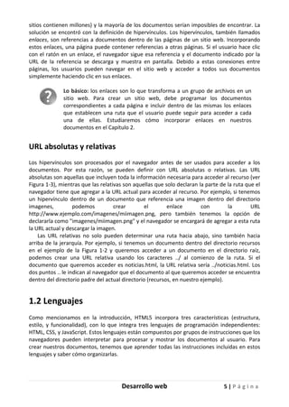 Desarrollo web 5 | P á g i n a
sitios contienen millones) y la mayoría de los documentos serían imposibles de encontrar. La
solución se encontró con la definición de hipervínculos. Los hipervínculos, también llamados
enlaces, son referencias a documentos dentro de las páginas de un sitio web. Incorporando
estos enlaces, una página puede contener referencias a otras páginas. Si el usuario hace clic
con el ratón en un enlace, el navegador sigue esa referencia y el documento indicado por la
URL de la referencia se descarga y muestra en pantalla. Debido a estas conexiones entre
páginas, los usuarios pueden navegar en el sitio web y acceder a todos sus documentos
simplemente haciendo clic en sus enlaces.
Lo básico: los enlaces son lo que transforma a un grupo de archivos en un
sitio web. Para crear un sitio web, debe programar los documentos
correspondientes a cada página e incluir dentro de las mismas los enlaces
que establecen una ruta que el usuario puede seguir para acceder a cada
una de ellas. Estudiaremos cómo incorporar enlaces en nuestros
documentos en el Capítulo 2.
URL absolutas y relativas
Los hipervínculos son procesados por el navegador antes de ser usados para acceder a los
documentos. Por esta razón, se pueden definir con URL absolutas o relativas. Las URL
absolutas son aquellas que incluyen toda la información necesaria para acceder al recurso (ver
Figura 1-3), mientras que las relativas son aquellas que solo declaran la parte de la ruta que el
navegador tiene que agregar a la URL actual para acceder al recurso. Por ejemplo, si tenemos
un hipervínculo dentro de un documento que referencia una imagen dentro del directorio
imagenes, podemos crear el enlace con la URL
http://www.ejemplo.com/imagenes/miimagen.png, pero también tenemos la opción de
declararla como "imagenes/miimagen.png" y el navegador se encargará de agregar a esta ruta
la URL actual y descargar la imagen.
Las URL relativas no solo pueden determinar una ruta hacia abajo, sino también hacia
arriba de la jerarquía. Por ejemplo, si tenemos un documento dentro del directorio recursos
en el ejemplo de la Figura 1-2 y queremos acceder a un documento en el directorio raíz,
podemos crear una URL relativa usando los caracteres ../ al comienzo de la ruta. Si el
documento que queremos acceder es noticias.html, la URL relativa sería ../noticias.html. Los
dos puntos .. le indican al navegador que el documento al que queremos acceder se encuentra
dentro del directorio padre del actual directorio (recursos, en nuestro ejemplo).
1.2 Lenguajes
Como mencionamos en la introducción, HTML5 incorpora tres características (estructura,
estilo, y funcionalidad), con lo que integra tres lenguajes de programación independientes:
HTML, CSS, y JavaScript. Estos lenguajes están compuestos por grupos de instrucciones que los
navegadores pueden interpretar para procesar y mostrar los documentos al usuario. Para
crear nuestros documentos, tenemos que aprender todas las instrucciones incluidas en estos
lenguajes y saber cómo organizarlas.
 