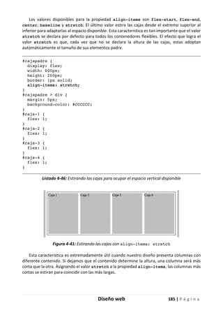 Diseño web 185 | P á g i n a
Los valores disponibles para la propiedad align-items son flex-start, flex-end,
center, baseline y stretch. El último valor estira las cajas desde el extremo superior al
inferior para adaptarlas al espacio disponible. Esta característica es tan importante que el valor
stretch se declara por defecto para todos los contenedores flexibles. El efecto que logra el
valor stretch es que, cada vez que no se declara la altura de las cajas, estas adoptan
automáticamente el tamaño de sus elementos padre.
#cajapadre {
display: flex;
width: 600px;
height: 200px;
border: 1px solid;
align-items: stretch;
}
#cajapadre > div {
margin: 5px;
background-color: #CCCCCC;
}
#caja-1 {
flex: 1;
}
#caja-2 {
flex: 1;
}
#caja-3 {
flex: 1;
}
#caja-4 {
flex: 1;
}
Listado 4-46: Estirando las cajas para ocupar el espacio vertical disponible
Figura 4-41: Estirando las cajas con align-items: stretch
Esta característica es extremadamente útil cuando nuestro diseño presenta columnas con
diferente contenido. Si dejamos que el contenido determine la altura, una columna será más
corta que la otra. Asignando el valor stretch a la propiedad align-items, las columnas más
cortas se estiran para coincidir con las más largas.
 