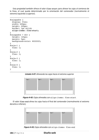 186 | P á g i n a Diseño web
Esta propiedad también ofrece el valor flex-start para alinear las cajas al comienzo de
la línea, el cual queda determinado por la orientación del contenedor (normalmente el
extremo izquierdo o superior).
#cajapadre {
display: flex;
width: 600px;
height: 200px;
border: 1px solid;
align-items: flex-start;
}
#cajapadre > div {
height: 145px;
margin: 5px;
background-color: #CCCCCC;
}
#caja-1 {
flex: 1;
}
#caja-2 {
flex: 1;
}
#caja-3 {
flex: 1;
}
#caja-4 {
flex: 1;
}
Listado 4-47: Alineando las cajas hacia el extremo superior
Figura 4-42: Cajas alineadas con align-items: flex-start
El valor flex-end alinea las cajas hacia el final del contenedor (normalmente el extremo
derecho o inferior).
Figura 4-43: Cajas alineadas con align-items: flex-end
 