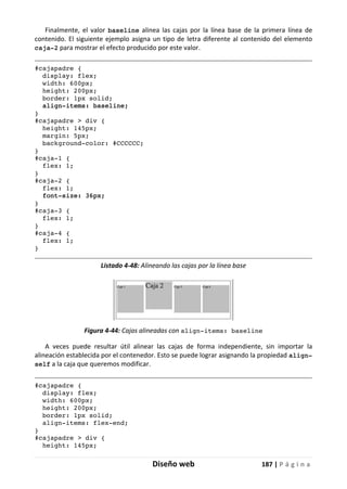 Diseño web 187 | P á g i n a
Finalmente, el valor baseline alinea las cajas por la línea base de la primera línea de
contenido. El siguiente ejemplo asigna un tipo de letra diferente al contenido del elemento
caja-2 para mostrar el efecto producido por este valor.
#cajapadre {
display: flex;
width: 600px;
height: 200px;
border: 1px solid;
align-items: baseline;
}
#cajapadre > div {
height: 145px;
margin: 5px;
background-color: #CCCCCC;
}
#caja-1 {
flex: 1;
}
#caja-2 {
flex: 1;
font-size: 36px;
}
#caja-3 {
flex: 1;
}
#caja-4 {
flex: 1;
}
Listado 4-48: Alineando las cajas por la línea base
Figura 4-44: Cajas alineadas con align-items: baseline
A veces puede resultar útil alinear las cajas de forma independiente, sin importar la
alineación establecida por el contenedor. Esto se puede lograr asignando la propiedad align-
self a la caja que queremos modificar.
#cajapadre {
display: flex;
width: 600px;
height: 200px;
border: 1px solid;
align-items: flex-end;
}
#cajapadre > div {
height: 145px;
 