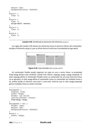 188 | P á g i n a Diseño web
margin: 5px;
background-color: #CCCCCC;
}
#caja-1 {
flex: 1;
}
#caja-2 {
flex: 1;
align-self: center;
}
#caja-3 {
flex: 1;
}
#caja-4 {
flex: 1;
}
Listado 4-49: Cambiando la alineación del elemento caja-2
Las reglas del Listado 4-49 alinean los elementos hacia el extremo inferior del contenedor,
excepto el elemento caja-2, que se alinea hacia el centro por la propiedad align-self.
Figura 4-45: Caja alineada con align-self
Un contenedor flexible puede organizar las cajas en una o varias líneas. La propiedad
flex-wrap declara esta condición usando tres valores: nowrap, wrap y wrap-reverse. El
valor nowrap define el contenedor flexible como un contenedor de una sola línea (las líneas
no se agrupan), el valor wrap define el contenedor como un contenedor de múltiples líneas y
las ordena desde el extremo cross-start a cross-end, mientras que el valor wrap-reverse
genera múltiples líneas en orden invertido.
#cajapadre {
display: flex;
width: 600px;
border: 1px solid;
justify-content: center;
flex-wrap: wrap;
}
#cajapadre > div {
height: 40px;
margin: 5px;
background-color: #CCCCCC;
}
#caja-1 {
width: 100px;
}
 