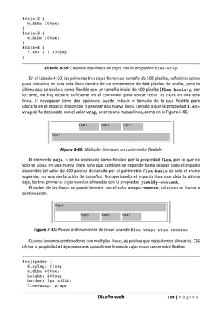 Diseño web 189 | P á g i n a
#caja-2 {
width: 100px;
}
#caja-3 {
width: 100px;
}
#caja-4 {
flex: 1 1 400px;
}
Listado 4-50: Creando dos líneas de cajas con la propiedad flex-wrap
En el Listado 4-50, las primeras tres cajas tienen un tamaño de 100 píxeles, suficiente como
para ubicarlas en una sola línea dentro de un contenedor de 600 píxeles de ancho, pero la
última caja se declara como flexible con un tamaño inicial de 400 píxeles (flex-basis) y, por
lo tanto, no hay espacio suficiente en el contendor para ubicar todas las cajas en una sola
línea. El navegador tiene dos opciones: puede reducir el tamaño de la caja flexible para
ubicarla en el espacio disponible o generar una nueva línea. Debido a que la propiedad flex-
wrap se ha declarado con el valor wrap, se crea una nueva línea, como en la Figura 4-46.
Figura 4-46: Múltiples líneas en un contenedor flexible
El elemento caja-4 se ha declarado como flexible por la propiedad flex, por lo que no
solo se ubica en una nueva línea, sino que también se expande hasta ocupar todo el espacio
disponible (el valor de 400 píxeles declarado por el parámetro flex-basis es solo el ancho
sugerido, no una declaración de tamaño). Aprovechando el espacio libre que deja la última
caja, las tres primeras cajas quedan alineadas con la propiedad justify-content.
El orden de las líneas se puede invertir con el valor wrap-reverse, tal como se ilustra a
continuación.
Figura 4-47: Nuevo ordenamiento de líneas usando flex-wrap: wrap-reverse
Cuando tenemos contenedores con múltiples líneas, es posible que necesitemos alinearlas. CSS
ofrece la propiedad align-content para alinear líneas de cajas en un contenedor flexible.
#cajapadre {
display: flex;
width: 600px;
height: 200px;
border: 1px solid;
flex-wrap: wrap;
 
