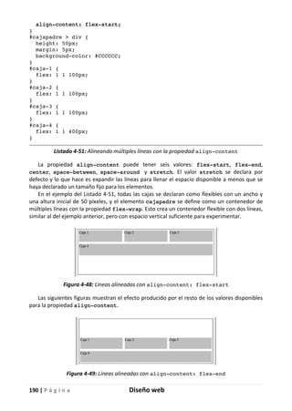 190 | P á g i n a Diseño web
align-content: flex-start;
}
#cajapadre > div {
height: 50px;
margin: 5px;
background-color: #CCCCCC;
}
#caja-1 {
flex: 1 1 100px;
}
#caja-2 {
flex: 1 1 100px;
}
#caja-3 {
flex: 1 1 100px;
}
#caja-4 {
flex: 1 1 400px;
}
Listado 4-51: Alineando múltiples líneas con la propiedad align-content
La propiedad align-content puede tener seis valores: flex-start, flex-end,
center, space-between, space-around y stretch. El valor stretch se declara por
defecto y lo que hace es expandir las líneas para llenar el espacio disponible a menos que se
haya declarado un tamaño fijo para los elementos.
En el ejemplo del Listado 4-51, todas las cajas se declaran como flexibles con un ancho y
una altura inicial de 50 píxeles, y el elemento cajapadre se define como un contenedor de
múltiples líneas con la propiedad flex-wrap. Esto crea un contenedor flexible con dos líneas,
similar al del ejemplo anterior, pero con espacio vertical suficiente para experimentar.
Figura 4-48: Líneas alineadas con align-content: flex-start
Las siguientes figuras muestran el efecto producido por el resto de los valores disponibles
para la propiedad align-content.
Figura 4-49: Líneas alineadas con align-content: flex-end
 