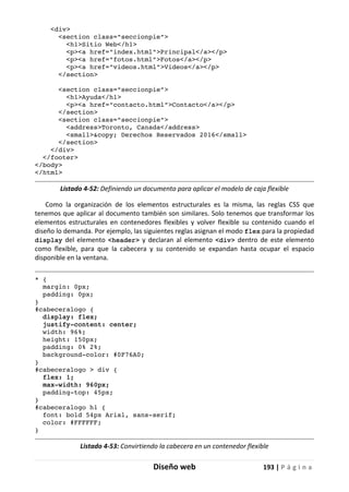 Diseño web 193 | P á g i n a
<div>
<section class="seccionpie">
<h1>Sitio Web</h1>
<p><a href="index.html">Principal</a></p>
<p><a href="fotos.html">Fotos</a></p>
<p><a href="videos.html">Videos</a></p>
</section>
<section class="seccionpie">
<h1>Ayuda</h1>
<p><a href="contacto.html">Contacto</a></p>
</section>
<section class="seccionpie">
<address>Toronto, Canada</address>
<small>&copy; Derechos Reservados 2016</small>
</section>
</div>
</footer>
</body>
</html>
Listado 4-52: Definiendo un documento para aplicar el modelo de caja flexible
Como la organización de los elementos estructurales es la misma, las reglas CSS que
tenemos que aplicar al documento también son similares. Solo tenemos que transformar los
elementos estructurales en contenedores flexibles y volver flexible su contenido cuando el
diseño lo demanda. Por ejemplo, las siguientes reglas asignan el modo flex para la propiedad
display del elemento <header> y declaran al elemento <div> dentro de este elemento
como flexible, para que la cabecera y su contenido se expandan hasta ocupar el espacio
disponible en la ventana.
* {
margin: 0px;
padding: 0px;
}
#cabeceralogo {
display: flex;
justify-content: center;
width: 96%;
height: 150px;
padding: 0% 2%;
background-color: #0F76A0;
}
#cabeceralogo > div {
flex: 1;
max-width: 960px;
padding-top: 45px;
}
#cabeceralogo h1 {
font: bold 54px Arial, sans-serif;
color: #FFFFFF;
}
Listado 4-53: Convirtiendo la cabecera en un contenedor flexible
 