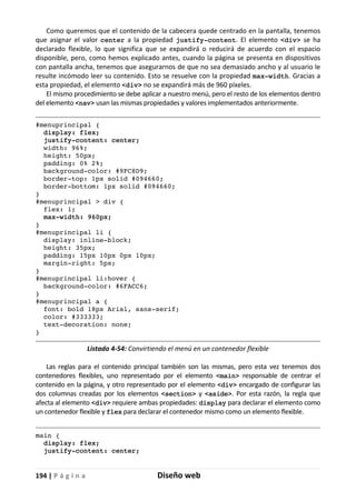 194 | P á g i n a Diseño web
Como queremos que el contenido de la cabecera quede centrado en la pantalla, tenemos
que asignar el valor center a la propiedad justify-content. El elemento <div> se ha
declarado flexible, lo que significa que se expandirá o reducirá de acuerdo con el espacio
disponible, pero, como hemos explicado antes, cuando la página se presenta en dispositivos
con pantalla ancha, tenemos que asegurarnos de que no sea demasiado ancho y al usuario le
resulte incómodo leer su contenido. Esto se resuelve con la propiedad max-width. Gracias a
esta propiedad, el elemento <div> no se expandirá más de 960 píxeles.
El mismo procedimiento se debe aplicar a nuestro menú, pero el resto de los elementos dentro
del elemento <nav> usan las mismas propiedades y valores implementados anteriormente.
#menuprincipal {
display: flex;
justify-content: center;
width: 96%;
height: 50px;
padding: 0% 2%;
background-color: #9FC8D9;
border-top: 1px solid #094660;
border-bottom: 1px solid #094660;
}
#menuprincipal > div {
flex: 1;
max-width: 960px;
}
#menuprincipal li {
display: inline-block;
height: 35px;
padding: 15px 10px 0px 10px;
margin-right: 5px;
}
#menuprincipal li:hover {
background-color: #6FACC6;
}
#menuprincipal a {
font: bold 18px Arial, sans-serif;
color: #333333;
text-decoration: none;
}
Listado 4-54: Convirtiendo el menú en un contenedor flexible
Las reglas para el contenido principal también son las mismas, pero esta vez tenemos dos
contenedores flexibles, uno representado por el elemento <main> responsable de centrar el
contenido en la página, y otro representado por el elemento <div> encargado de configurar las
dos columnas creadas por los elementos <section> y <aside>. Por esta razón, la regla que
afecta al elemento <div> requiere ambas propiedades: display para declarar el elemento como
un contenedor flexible y flex para declarar el contenedor mismo como un elemento flexible.
main {
display: flex;
justify-content: center;
 