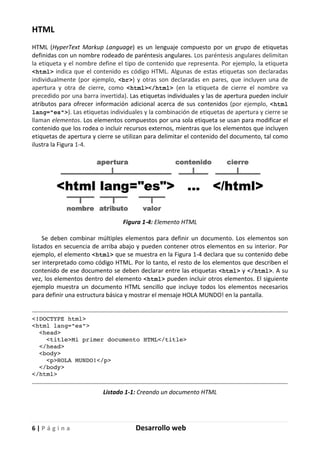 6 | P á g i n a Desarrollo web
HTML
HTML (HyperText Markup Language) es un lenguaje compuesto por un grupo de etiquetas
definidas con un nombre rodeado de paréntesis angulares. Los paréntesis angulares delimitan
la etiqueta y el nombre define el tipo de contenido que representa. Por ejemplo, la etiqueta
<html> indica que el contenido es código HTML. Algunas de estas etiquetas son declaradas
individualmente (por ejemplo, <br>) y otras son declaradas en pares, que incluyen una de
apertura y otra de cierre, como <html></html> (en la etiqueta de cierre el nombre va
precedido por una barra invertida). Las etiquetas individuales y las de apertura pueden incluir
atributos para ofrecer información adicional acerca de sus contenidos (por ejemplo, <html
lang="es">). Las etiquetas individuales y la combinación de etiquetas de apertura y cierre se
llaman elementos. Los elementos compuestos por una sola etiqueta se usan para modificar el
contenido que los rodea o incluir recursos externos, mientras que los elementos que incluyen
etiquetas de apertura y cierre se utilizan para delimitar el contenido del documento, tal como
ilustra la Figura 1-4.
Figura 1-4: Elemento HTML
Se deben combinar múltiples elementos para definir un documento. Los elementos son
listados en secuencia de arriba abajo y pueden contener otros elementos en su interior. Por
ejemplo, el elemento <html> que se muestra en la Figura 1-4 declara que su contenido debe
ser interpretado como código HTML. Por lo tanto, el resto de los elementos que describen el
contenido de ese documento se deben declarar entre las etiquetas <html> y </html>. A su
vez, los elementos dentro del elemento <html> pueden incluir otros elementos. El siguiente
ejemplo muestra un documento HTML sencillo que incluye todos los elementos necesarios
para definir una estructura básica y mostrar el mensaje HOLA MUNDO! en la pantalla.
<!DOCTYPE html>
<html lang="es">
<head>
<title>Mi primer documento HTML</title>
</head>
<body>
<p>HOLA MUNDO!</p>
</body>
</html>
Listado 1-1: Creando un documento HTML
 