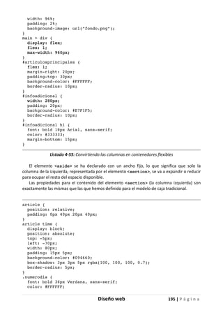 Diseño web 195 | P á g i n a
width: 96%;
padding: 2%;
background-image: url("fondo.png");
}
main > div {
display: flex;
flex: 1;
max-width: 960px;
}
#articulosprincipales {
flex: 1;
margin-right: 20px;
padding-top: 30px;
background-color: #FFFFFF;
border-radius: 10px;
}
#infoadicional {
width: 280px;
padding: 20px;
background-color: #E7F1F5;
border-radius: 10px;
}
#infoadicional h1 {
font: bold 18px Arial, sans-serif;
color: #333333;
margin-bottom: 15px;
}
Listado 4-55: Convirtiendo las columnas en contenedores flexibles
El elemento <aside> se ha declarado con un ancho fijo, lo que significa que solo la
columna de la izquierda, representada por el elemento <section>, se va a expandir o reducir
para ocupar el resto del espacio disponible.
Las propiedades para el contenido del elemento <section> (la columna izquierda) son
exactamente las mismas que las que hemos definido para el modelo de caja tradicional.
article {
position: relative;
padding: 0px 40px 20px 40px;
}
article time {
display: block;
position: absolute;
top: -5px;
left: -70px;
width: 80px;
padding: 15px 5px;
background-color: #094660;
box-shadow: 3px 3px 5px rgba(100, 100, 100, 0.7);
border-radius: 5px;
}
.numerodia {
font: bold 36px Verdana, sans-serif;
color: #FFFFFF;
 