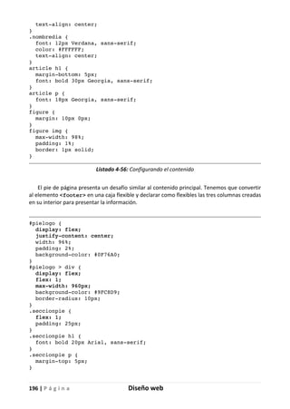 196 | P á g i n a Diseño web
text-align: center;
}
.nombredia {
font: 12px Verdana, sans-serif;
color: #FFFFFF;
text-align: center;
}
article h1 {
margin-bottom: 5px;
font: bold 30px Georgia, sans-serif;
}
article p {
font: 18px Georgia, sans-serif;
}
figure {
margin: 10px 0px;
}
figure img {
max-width: 98%;
padding: 1%;
border: 1px solid;
}
Listado 4-56: Configurando el contenido
El pie de página presenta un desafío similar al contenido principal. Tenemos que convertir
al elemento <footer> en una caja flexible y declarar como flexibles las tres columnas creadas
en su interior para presentar la información.
#pielogo {
display: flex;
justify-content: center;
width: 96%;
padding: 2%;
background-color: #0F76A0;
}
#pielogo > div {
display: flex;
flex: 1;
max-width: 960px;
background-color: #9FC8D9;
border-radius: 10px;
}
.seccionpie {
flex: 1;
padding: 25px;
}
.seccionpie h1 {
font: bold 20px Arial, sans-serif;
}
.seccionpie p {
margin-top: 5px;
}
 