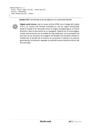 Diseño web 197 | P á g i n a
.seccionpie a {
font: bold 16px Arial, sans-serif;
color: #666666;
text-decoration: none;
}
Listado 4-57: Convirtiendo al pie de página en un contenedor flexible
Hágalo usted mismo: cree un nuevo archivo HTML con el código del Listado
4-52 y un archivo CSS llamado misestilos.css con las reglas introducidas
desde el Listado 4-53. Recuerde incluir la imagen miimagen.jpg en el mismo
directorio. Abra el documento en su navegador. Debería ver la misma página
creada anteriormente con el modelo de caja tradicional, con la excepción de
que esta vez las secciones de la página son flexibles (sus tamaños cambian a
medida que el tamaño de la ventana se incrementa o reduce) y la columna
generada por el elemento <aside> se extiende hasta el extremo inferior del
área principal.
 