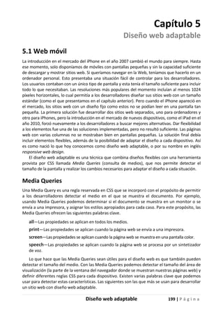 Diseño web adaptable 199 | P á g i n a
Capítulo 5
Diseño web adaptable
5.1 Web móvil
La introducción en el mercado del iPhone en el año 2007 cambió el mundo para siempre. Hasta
ese momento, solo disponíamos de móviles con pantallas pequeñas y sin la capacidad suficiente
de descargar y mostrar sitios web. Si queríamos navegar en la Web, teníamos que hacerlo en un
ordenador personal. Esto presentaba una situación fácil de controlar para los desarrolladores.
Los usuarios contaban con un único tipo de pantalla y esta tenía el tamaño suficiente para incluir
todo lo que necesitaban. Las resoluciones más populares del momento incluían al menos 1024
píxeles horizontales, lo cual permitía a los desarrolladores diseñar sus sitios web con un tamaño
estándar (como el que presentamos en el capítulo anterior). Pero cuando el iPhone apareció en
el mercado, los sitios web con un diseño fijo como estos no se podían leer en una pantalla tan
pequeña. La primera solución fue desarrollar dos sitios web separados, uno para ordenadores y
otro para iPhones, pero la introducción en el mercado de nuevos dispositivos, como el iPad en el
año 2010, forzó nuevamente a los desarrolladores a buscar mejores alternativas. Dar flexibilidad
a los elementos fue una de las soluciones implementadas, pero no resultó suficiente. Las páginas
web con varias columnas no se mostraban bien en pantallas pequeñas. La solución final debía
incluir elementos flexibles, además de la posibilidad de adaptar el diseño a cada dispositivo. Así
es como nació lo que hoy conocemos como diseño web adaptable, o por su nombre en inglés
responsive web design.
El diseño web adaptable es una técnica que combina diseños flexibles con una herramienta
provista por CSS llamada Media Queries (consulta de medios), que nos permite detectar el
tamaño de la pantalla y realizar los cambios necesarios para adaptar el diseño a cada situación.
Media Queries
Una Media Query es una regla reservada en CSS que se incorporó con el propósito de permitir
a los desarrolladores detectar el medio en el que se muestra el documento. Por ejemplo,
usando Media Queries podemos determinar si el documento se muestra en un monitor o se
envía a una impresora, y asignar los estilos apropiados para cada caso. Para este propósito, las
Media Queries ofrecen las siguientes palabras clave.
all—Las propiedades se aplican en todos los medios.
print—Las propiedades se aplican cuando la página web se envía a una impresora.
screen—Las propiedades se aplican cuando la página web se muestra en una pantalla color.
speech—Las propiedades se aplican cuando la página web se procesa por un sintetizador
de voz.
Lo que hace que las Media Queries sean útiles para el diseño web es que también pueden
detectar el tamaño del medio. Con las Media Queries podemos detectar el tamaño del área de
visualización (la parte de la ventana del navegador donde se muestran nuestras páginas web) y
definir diferentes reglas CSS para cada dispositivo. Existen varias palabras clave que podemos
usar para detectar estas características. Las siguientes son las que más se usan para desarrollar
un sitio web con diseño web adaptable.
 