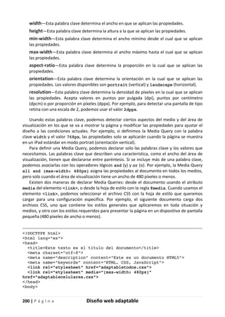 200 | P á g i n a Diseño web adaptable
width—Esta palabra clave determina el ancho en que se aplican las propiedades.
height—Esta palabra clave determina la altura a la que se aplican las propiedades.
min-width—Esta palabra clave determina el ancho mínimo desde el cual que se aplican
las propiedades.
max-width—Esta palabra clave determina el ancho máximo hasta el cual que se aplican
las propiedades.
aspect-ratio—Esta palabra clave determina la proporción en la cual que se aplican las
propiedades.
orientation—Esta palabra clave determina la orientación en la cual que se aplican las
propiedades. Los valores disponibles son portrait (vertical) y landscape (horizontal).
resolution—Esta palabra clave determina la densidad de píxeles en la cual que se aplican
las propiedades. Acepta valores en puntos por pulgada (dpi), puntos por centímetro
(dpcm) o por proporción en píxeles (dppx). Por ejemplo, para detectar una pantalla de tipo
retina con una escala de 2, podemos usar el valor 2dppx.
Usando estas palabras clave, podemos detectar ciertos aspectos del medio y del área de
visualización en los que se va a mostrar la página y modificar las propiedades para ajustar el
diseño a las condiciones actuales. Por ejemplo, si definimos la Media Query con la palabra
clave width y el valor 768px, las propiedades solo se aplicarán cuando la página se muestra
en un iPad estándar en modo portrait (orientación vertical).
Para definir una Media Query, podemos declarar solo las palabras clave y los valores que
necesitamos. Las palabras clave que describen una característica, como el ancho del área de
visualización, tienen que declararse entre paréntesis. Si se incluye más de una palabra clave,
podemos asociarlas con los operadores lógicos and (y) y or (o). Por ejemplo, la Media Query
all and (max-width: 480px) asigna las propiedades al documento en todos los medios,
pero solo cuando el área de visualización tiene un ancho de 480 píxeles o menos.
Existen dos maneras de declarar Media Queries: desde el documento usando el atributo
media del elemento <link>, o desde la hoja de estilo con la regla @media. Cuando usamos el
elemento <link>, podemos seleccionar el archivo CSS con la hoja de estilo que queremos
cargar para una configuración específica. Por ejemplo, el siguiente documento carga dos
archivos CSS, uno que contiene los estilos generales que aplicaremos en toda situación y
medios, y otro con los estilos requeridos para presentar la página en un dispositivo de pantalla
pequeña (480 píxeles de ancho o menos).
<!DOCTYPE html>
<html lang="es">
<head>
<title>Este texto es el título del documento</title>
<meta charset="utf-8">
<meta name="description" content="Este es un documento HTML5">
<meta name="keywords" content="HTML, CSS, JavaScript">
<link rel="stylesheet" href="adaptabletodos.css">
<link rel="stylesheet" media="(max-width: 480px)"
href="adaptablecelulares.css">
</head>
<body>
 