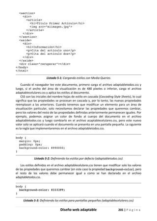 Diseño web adaptable 201 | P á g i n a
<section>
<div>
<article>
<h1>Título Primer Artículo</h1>
<img src="miimagen.jpg">
</article>
</div>
</section>
<aside>
<div>
<h1>Información</h1>
<p>Cita del artículo uno</p>
<p>Cita del artículo dos</p>
</div>
</aside>
<div class="recuperar"></div>
</body>
</html>
Listado 5-1: Cargando estilos con Media Queries
Cuando el navegador lee este documento, primero carga el archivo adaptabletodos.css y
luego, si el ancho del área de visualización es de 480 píxeles o inferior, carga el archivo
adaptablecelulares.css y aplica los estilos al documento.
CSS son las iniciales del nombre hojas de estilo en cascada (Cascading Style Sheets), lo cual
significa que las propiedades se procesan en cascada y, por lo tanto, las nuevas propiedades
reemplazan a las anteriores. Cuando tenemos que modificar un elemento para un área de
visualización particular, solo necesitamos declarar las propiedades que queremos cambiar,
pero los valores del resto de las propiedades definidas anteriormente permanecen iguales. Por
ejemplo, podemos asignar un color de fondo al cuerpo del documento en el archivo
adaptabletodos.css y luego cambiarlo en el archivo acaptablecelulares.css, pero este nuevo
valor solo se aplicará cuando el documento se presenta en una pantalla pequeña. La siguiente
es la regla que implementaremos en el archivo adaptabletodos.css.
body {
margin: 0px;
padding: 0px;
background-color: #990000;
}
Listado 5-2: Definiendo los estilos por defecto (adaptabletodos.css)
Los estilos definidos en el archivo adaptablecelulares.css tienen que modificar solo los valores
de las propiedades que queremos cambiar (en este caso la propiedad background-color), pero
el resto de los valores debe permanecer igual a como se han declarado en el archivo
adaptabletodos.css.
body {
background-color: #3333FF;
}
Listado 5-3: Definiendo los estilos para pantallas pequeñas (adaptablecelulares.css)
 