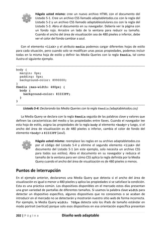202 | P á g i n a Diseño web adaptable
Hágalo usted mismo: cree un nuevo archivo HTML con el documento del
Listado 5-1. Cree un archivo CSS llamado adaptabletodos.css con la regla del
Listado 5-2 y un archivo CSS llamado adaptablecelulares.css con la regla del
Listado 5-3. Abra el documento en su navegador. Debería ver la página con
un fondo rojo. Arrastre un lado de la ventana para reducir su tamaño.
Cuando el ancho del área de visualización sea de 480 píxeles o inferior, debe
ver el color del fondo cambiar a azul.
Con el elemento <link> y el atributo media podemos cargar diferentes hojas de estilo
para cada situación, pero cuando solo se modifican unas pocas propiedades, podemos incluir
todas en la misma hoja de estilo y definir las Media Queries con la regla @media, tal como
ilustra el siguiente ejemplo.
body {
margin: 0px;
padding: 0px;
background-color: #990000;
}
@media (max-width: 480px) {
body {
background-color: #3333FF;
}
}
Listado 5-4: Declarando las Media Queries con la regla @media (adaptabletodos.css)
La Media Query se declara con la regla @media seguida de las palabras clave y valores que
definen las características del medio y las propiedades entre llaves. Cuando el navegador lee
esta hoja de estilo, asigna las propiedades de la regla body al elemento <body> y luego, si el
ancho del área de visualización es de 480 píxeles o inferior, cambia el color de fondo del
elemento <body> a #3333FF (azul).
Hágalo usted mismo: reemplace las reglas en su archivo adaptabletodos.css
por el código del Listado 5-4 y elimine el segundo elemento <link> del
documento del Listado 5-1 (en este ejemplo, solo necesita un archivo CSS
para todos sus estilos). Abra el documento en su navegador y reduzca el
tamaño de la ventana para ver cómo CSS aplica la regla definida por la Media
Query cuando el ancho del área de visualización es de 480 píxeles o menos.
Puntos de interrupción
En el ejemplo anterior, declaramos una Media Query que detecta si el ancho del área de
visualización es igual o menor a 480 píxeles y aplica las propiedades si se satisface la condición.
Esta es una práctica común. Los dispositivos disponibles en el mercado estos días presentan
una gran variedad de pantallas de diferentes tamaños. Si usamos la palabra clave width para
detectar un dispositivo específico, algunos dispositivos que no conocemos o se acaban de
introducir en el mercado no se detectarán y mostrarán nuestro sitio web de forma incorrecta.
Por ejemplo, la Media Query width: 768px detecta solo los iPads de tamaño estándar en
modo portrait (vertical) porque solo esos dispositivos en esa orientación específica presentan
 