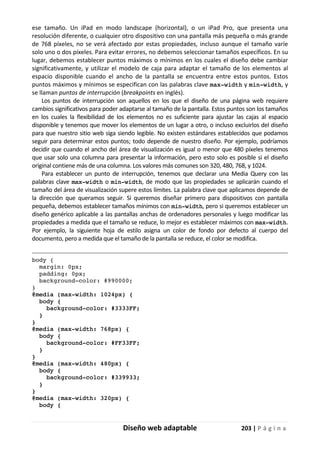 Diseño web adaptable 203 | P á g i n a
ese tamaño. Un iPad en modo landscape (horizontal), o un iPad Pro, que presenta una
resolución diferente, o cualquier otro dispositivo con una pantalla más pequeña o más grande
de 768 píxeles, no se verá afectado por estas propiedades, incluso aunque el tamaño varíe
solo uno o dos píxeles. Para evitar errores, no debemos seleccionar tamaños específicos. En su
lugar, debemos establecer puntos máximos o mínimos en los cuales el diseño debe cambiar
significativamente, y utilizar el modelo de caja para adaptar el tamaño de los elementos al
espacio disponible cuando el ancho de la pantalla se encuentra entre estos puntos. Estos
puntos máximos y mínimos se especifican con las palabras clave max-width y min-width, y
se llaman puntos de interrupción (breakpoints en inglés).
Los puntos de interrupción son aquellos en los que el diseño de una página web requiere
cambios significativos para poder adaptarse al tamaño de la pantalla. Estos puntos son los tamaños
en los cuales la flexibilidad de los elementos no es suficiente para ajustar las cajas al espacio
disponible y tenemos que mover los elementos de un lugar a otro, o incluso excluirlos del diseño
para que nuestro sitio web siga siendo legible. No existen estándares establecidos que podamos
seguir para determinar estos puntos; todo depende de nuestro diseño. Por ejemplo, podríamos
decidir que cuando el ancho del área de visualización es igual o menor que 480 píxeles tenemos
que usar solo una columna para presentar la información, pero esto solo es posible si el diseño
original contiene más de una columna. Los valores más comunes son 320, 480, 768, y 1024.
Para establecer un punto de interrupción, tenemos que declarar una Media Query con las
palabras clave max-width o min-width, de modo que las propiedades se aplicarán cuando el
tamaño del área de visualización supere estos límites. La palabra clave que aplicamos depende de
la dirección que queramos seguir. Si queremos diseñar primero para dispositivos con pantalla
pequeña, debemos establecer tamaños mínimos con min-width, pero si queremos establecer un
diseño genérico aplicable a las pantallas anchas de ordenadores personales y luego modificar las
propiedades a medida que el tamaño se reduce, lo mejor es establecer máximos con max-width.
Por ejemplo, la siguiente hoja de estilo asigna un color de fondo por defecto al cuerpo del
documento, pero a medida que el tamaño de la pantalla se reduce, el color se modifica.
body {
margin: 0px;
padding: 0px;
background-color: #990000;
}
@media (max-width: 1024px) {
body {
background-color: #3333FF;
}
}
@media (max-width: 768px) {
body {
background-color: #FF33FF;
}
}
@media (max-width: 480px) {
body {
background-color: #339933;
}
}
@media (max-width: 320px) {
body {
 