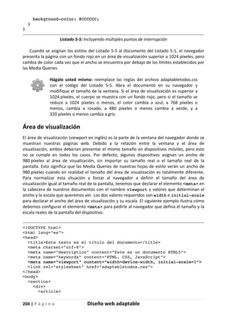 204 | P á g i n a Diseño web adaptable
background-color: #CCCCCC;
}
}
Listado 5-5: Incluyendo múltiples puntos de interrupción
Cuando se asignan los estilos del Listado 5-5 al documento del Listado 5-1, el navegador
presenta la página con un fondo rojo en un área de visualización superior a 1024 píxeles, pero
cambia de color cada vez que el ancho se encuentra por debajo de los límites establecidos por
las Media Queries.
Hágalo usted mismo: reemplace las reglas del archivo adaptabletodos.css
con el código del Listado 5-5. Abra el documento en su navegador y
modifique el tamaño de la ventana. Si el área de visualización es superior a
1024 píxeles, el cuerpo se muestra con un fondo rojo, pero si el tamaño se
reduce a 1024 píxeles o menos, el color cambia a azul, a 768 píxeles o
menos, cambia a rosado, a 480 píxeles o menos cambia a verde, y a
320 píxeles o menos cambia a gris.
Área de visualización
El área de visualización (viewport en inglés) es la parte de la ventana del navegador donde se
muestran nuestras páginas web. Debido a la relación entre la ventana y el área de
visualización, ambos deberían presentar el mismo tamaño en dispositivos móviles, pero esto
no se cumple en todos los casos. Por defecto, algunos dispositivos asignan un ancho de
980 píxeles al área de visualización, sin importar su tamaño real o el tamaño real de la
pantalla. Esto significa que las Media Queries de nuestras hojas de estilo verán un ancho de
980 píxeles cuando en realidad el tamaño del área de visualización es totalmente diferente.
Para normalizar esta situación y forzar al navegador a definir el tamaño del área de
visualización igual al tamaño real de la pantalla, tenemos que declarar el elemento <meta> en
la cabecera de nuestros documentos con el nombre viewport y valores que determinan el
ancho y la escala que queremos ver. Los dos valores requeridos son width e initial-scale
para declarar el ancho del área de visualización y su escala. El siguiente ejemplo ilustra cómo
debemos configurar el elemento <meta> para pedirle al navegador que defina el tamaño y la
escala reales de la pantalla del dispositivo.
<!DOCTYPE html>
<html lang="es">
<head>
<title>Este texto es el título del documento</title>
<meta charset="utf-8">
<meta name="description" content="Este es un documento HTML5">
<meta name="keywords" content="HTML, CSS, JavaScript">
<meta name="viewport" content="width=device-width, initial-scale=1">
<link rel="stylesheet" href="adaptabletodos.css">
</head>
<body>
<section>
<div>
<article>
 