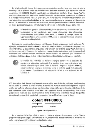 Desarrollo web 7 | P á g i n a
En el ejemplo del Listado 1-1 presentamos un código sencillo, pero con una estructura
compleja. En la primera línea, se encuentra una etiqueta individual que declara el tipo de
documento (<!DOCTYPE html>) seguida por una etiqueta de apertura <html lang="es">.
Entre las etiquetas <html> y </html> se incluyen otros elementos que representan la cabecera
y el cuerpo del documento (<head> y <body>), los cuales a su vez encierran más elementos con
sus respectivos contenidos (<title> y <p>), demostrando cómo se compone un documento
HTML. Los elementos se listan uno a continuación de otro y también dentro de otros elementos,
de modo que se construye una estructura de tipo árbol con el elemento <html> como raíz.
Lo básico: en general, todo elemento puede ser anidado, convertirse en un
contenedor o ser contenido por otros elementos. Los elementos
exclusivamente estructurales como <html>, <head> y <body> tienen un
lugar específico en un documento HTML, pero el resto son flexibles, tal como
veremos en el Capítulo 2.
Como ya mencionamos, las etiquetas individuales y de apertura pueden incluir atributos. Por
ejemplo, la etiqueta de apertura <html> declarada en el Listado 1-1 no está solo compuesta por
el nombre html y los paréntesis angulares, sino también por el texto lang="es". Este es un
atributo con un valor. El nombre del atributo es lang y el valor es se asigna al atributo usando el
carácter =. Los atributos ofrecen información adicional acerca del elemento y su contenido. En
este caso, el atributo lang declara el idioma del contenido del documento (es por Español).
Lo básico: los atributos se declaran siempre dentro de la etiqueta de
apertura (o etiquetas individuales) y pueden tener una estructura que
incluye un nombre y un valor, como el atributo lang de la etiqueta <html>,
o representar un valor por sí mismos, como el atributo html de la etiqueta
<!DOCTYPE>. Estudiaremos los elementos HTML y sus atributos en el
Capítulo 2.
CSS
CSS (Cascading Style Sheets) es el lenguaje que se utiliza para definir los estilos de los elementos
HTML, como el tamaño, el color, el fondo, el borde, etc. Aunque todos los navegadores asignan
estilos por defecto a la mayoría de los elementos, estos estilos generalmente están lejos de lo
que queremos para nuestros sitios web. Para declarar estilos personalizados, CSS utiliza
propiedades y valores. Esta construcción se llama declaración y su sintaxis incluye dos puntos
después del nombre de la propiedad, y un punto y coma al final para cerrar la línea.
Figura 1-5: Propiedad CSS
En el ejemplo de la Figura 1-5, el valor #FF0000 se asigna a la propiedad color. Si esta
propiedad se aplica luego a un elemento HTML, el contenido de ese elemento se mostrará en
color rojo (el valor #FF0000 representa el color rojo).
 
