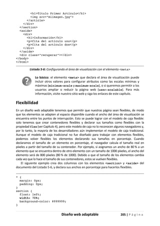 Diseño web adaptable 205 | P á g i n a
<h1>Título Primer Artículo</h1>
<img src="miimagen.jpg">
</article>
</div>
</section>
<aside>
<div>
<h1>Información</h1>
<p>Cita del artículo uno</p>
<p>Cita del artículo dos</p>
</div>
</aside>
<div class="recuperar"></div>
</body>
</html>
Listado 5-6: Configurando el área de visualización con el elemento <meta>
Lo básico: el elemento <meta> que declara el área de visualización puede
incluir otros valores para configurar atributos como las escalas mínimas y
máximas (minimum-scale y maximum-scale), o si queremos permitir a los
usuarios ampliar o reducir la página web (user-scalable). Para más
información, visite nuestro sitio web y siga los enlaces de este capítulo.
Flexibilidad
En un diseño web adaptable tenemos que permitir que nuestras página sean flexibles, de modo
que los elementos se adapten al espacio disponible cuando el ancho del área de visualización se
encuentra entre los puntos de interrupción. Esto se puede lograr con el modelo de caja flexible:
solo tenemos que crear contenedores flexibles y declarar sus tamaños como flexibles con la
propiedad flex (ver Capítulo 4), pero este modelo de caja no lo reconocen algunos navegadores y,
por lo tanto, la mayoría de los desarrolladores aún implementan el modelo de caja tradicional.
Aunque el modelo de caja tradicional no fue diseñado para trabajar con elementos flexibles,
podemos volver flexibles los elementos declarando sus tamaños en porcentaje. Cuando
declaramos el tamaño de un elemento en porcentaje, el navegador calcula el tamaño real en
píxeles a partir del tamaño de su contenedor. Por ejemplo, si asignamos un ancho de 80 % a un
elemento que se encuentra dentro de otro elemento con un tamaño de 1000 píxeles, el ancho del
elemento será de 800 píxeles (80 % de 1000). Debido a que el tamaño de los elementos cambia
cada vez que lo hace el tamaño de sus contenedores, estos se vuelven flexibles.
El siguiente ejemplo crea dos columnas con los elementos <section> y <aside> del
documento del Listado 5-6, y declara sus anchos en porcentaje para hacerlos flexibles.
* {
margin: 0px;
padding: 0px;
}
section {
float: left;
width: 70%;
background-color: #999999;
}
 