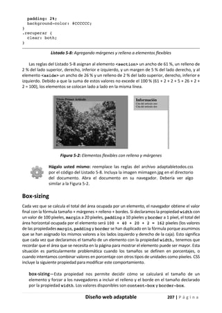 Diseño web adaptable 207 | P á g i n a
padding: 2%;
background-color: #CCCCCC;
}
.recuperar {
clear: both;
}
Listado 5-8: Agregando márgenes y relleno a elementos flexibles
Las reglas del Listado 5-8 asignan al elemento <section> un ancho de 61 %, un relleno de
2 % del lado superior, derecho, inferior e izquierdo, y un margen de 5 % del lado derecho, y al
elemento <aside> un ancho de 26 % y un relleno de 2 % del lado superior, derecho, inferior e
izquierdo. Debido a que la suma de estos valores no excede el 100 % (61 + 2 + 2 + 5 + 26 + 2 +
2 = 100), los elementos se colocan lado a lado en la misma línea.
Figura 5-2: Elementos flexibles con relleno y márgenes
Hágalo usted mismo: reemplace las reglas del archivo adaptabletodos.css
por el código del Listado 5-8. Incluya la imagen miimagen.jpg en el directorio
del documento. Abra el documento en su navegador. Debería ver algo
similar a la Figura 5-2.
Box-sizing
Cada vez que se calcula el total del área ocupada por un elemento, el navegador obtiene el valor
final con la fórmula tamaño + márgenes + relleno + bordes. Si declaramos la propiedad width con
un valor de 100 píxeles, margin a 20 píxeles, padding a 10 píxeles y border a 1 píxel, el total del
área horizontal ocupada por el elemento será 100 + 40 + 20 + 2 = 162 píxeles (los valores
de las propiedades margin, padding y border se han duplicado en la fórmula porque asumimos
que se han asignado los mismos valores a los lados izquierdo y derecho de la caja). Esto significa
que cada vez que declaramos el tamaño de un elemento con la propiedad width, tenemos que
recordar que el área que se necesita en la página para mostrar el elemento puede ser mayor. Esta
situación es particularmente problemática cuando los tamaños se definen en porcentajes, o
cuando intentamos combinar valores en porcentaje con otros tipos de unidades como píxeles. CSS
incluye la siguiente propiedad para modificar este comportamiento.
box-sizing—Esta propiedad nos permite decidir cómo se calculará el tamaño de un
elemento y forzar a los navegadores a incluir el relleno y el borde en el tamaño declarado
por la propiedad width. Los valores disponibles son content-box y border-box.
 