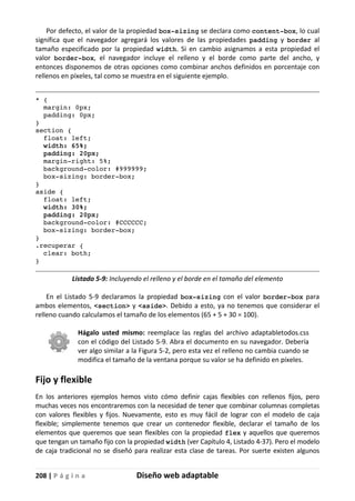 208 | P á g i n a Diseño web adaptable
Por defecto, el valor de la propiedad box-sizing se declara como content-box, lo cual
significa que el navegador agregará los valores de las propiedades padding y border al
tamaño especificado por la propiedad width. Si en cambio asignamos a esta propiedad el
valor border-box, el navegador incluye el relleno y el borde como parte del ancho, y
entonces disponemos de otras opciones como combinar anchos definidos en porcentaje con
rellenos en píxeles, tal como se muestra en el siguiente ejemplo.
* {
margin: 0px;
padding: 0px;
}
section {
float: left;
width: 65%;
padding: 20px;
margin-right: 5%;
background-color: #999999;
box-sizing: border-box;
}
aside {
float: left;
width: 30%;
padding: 20px;
background-color: #CCCCCC;
box-sizing: border-box;
}
.recuperar {
clear: both;
}
Listado 5-9: Incluyendo el relleno y el borde en el tamaño del elemento
En el Listado 5-9 declaramos la propiedad box-sizing con el valor border-box para
ambos elementos, <section> y <aside>. Debido a esto, ya no tenemos que considerar el
relleno cuando calculamos el tamaño de los elementos (65 + 5 + 30 = 100).
Hágalo usted mismo: reemplace las reglas del archivo adaptabletodos.css
con el código del Listado 5-9. Abra el documento en su navegador. Debería
ver algo similar a la Figura 5-2, pero esta vez el relleno no cambia cuando se
modifica el tamaño de la ventana porque su valor se ha definido en píxeles.
Fijo y flexible
En los anteriores ejemplos hemos visto cómo definir cajas flexibles con rellenos fijos, pero
muchas veces nos encontraremos con la necesidad de tener que combinar columnas completas
con valores flexibles y fijos. Nuevamente, esto es muy fácil de lograr con el modelo de caja
flexible; simplemente tenemos que crear un contenedor flexible, declarar el tamaño de los
elementos que queremos que sean flexibles con la propiedad flex y aquellos que queremos
que tengan un tamaño fijo con la propiedad width (ver Capítulo 4, Listado 4-37). Pero el modelo
de caja tradicional no se diseñó para realizar esta clase de tareas. Por suerte existen algunos
 