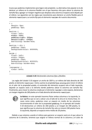 Diseño web adaptable 209 | P á g i n a
trucos que podemos implementar para lograr este propósito. La alternativa más popular es la de
declarar un relleno en la columna flexible con el que hacemos sitio para ubicar la columna de
tamaño fijo y agregar un margen negativo que desplaza esta columna al espacio vacío dejado por
el relleno. Las siguientes son las reglas que necesitamos para declarar un ancho flexible para el
elemento <section> y un ancho fijo para el elemento <aside> de nuestro documento.
* {
margin: 0px;
padding: 0px;
}
section {
float: left;
width: 100%;
padding-right: 260px;
margin-right: -240px;
box-sizing: border-box;
}
section > div {
padding: 20px;
background-color: #999999;
}
aside {
float: left;
width: 240px;
padding: 20px;
background-color: #CCCCCC;
box-sizing: border-box;
}
.recuperar {
clear: both;
}
Listado 5-10: Declarando columnas fijas y flexibles
Las reglas del Listado 5-10 asignan un ancho de 100 % y un relleno del lado derecho de 260
píxeles al elemento <section>. Como usamos la propiedad box-sizing para incluir el relleno
en el valor de la propiedad width, el contenido del elemento ocupará solo el lado izquierdo,
dejando un espacio vacío a la derecha donde podemos ubicar la columna con tamaño fijo.
Finalmente, para mover la columna creada por el elemento <aside> a este espacio, declaramos
un margen negativo de 240 píxeles en el lado derecho del elemento <section>.
Lo básico: en este ejemplo hacemos flotar ambas columnas a la izquierda, lo
que significa que se van a ubicar una al lado de la otra en la misma línea. En
casos como estos, podemos crear un espacio en medio de las columnas
incrementando el valor de la propiedad padding. En el ejemplo del Listado
5-10 declaramos un relleno de 260 píxeles y un margen de 240 píxeles, lo
que significa que la columna de tamaño fijo solo se moverá 240 píxeles hacia
la izquierda, dejando un espacio entre medio de 20 píxeles.
Debido a que estamos usando el relleno para generar un espacio vacío en el que ubicar la
columna de la derecha, tenemos que asignar el relleno normal de la columna y el color de
 