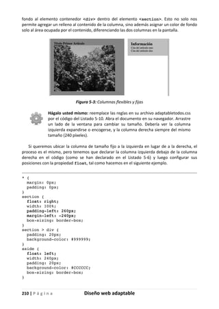 210 | P á g i n a Diseño web adaptable
fondo al elemento contenedor <div> dentro del elemento <section>. Esto no solo nos
permite agregar un relleno al contenido de la columna, sino además asignar un color de fondo
solo al área ocupada por el contenido, diferenciando las dos columnas en la pantalla.
Figura 5-3: Columnas flexibles y fijas
Hágalo usted mismo: reemplace las reglas en su archivo adaptabletodos.css
por el código del Listado 5-10. Abra el documento en su navegador. Arrastre
un lado de la ventana para cambiar su tamaño. Debería ver la columna
izquierda expandirse o encogerse, y la columna derecha siempre del mismo
tamaño (240 píxeles).
Si queremos ubicar la columna de tamaño fijo a la izquierda en lugar de a la derecha, el
proceso es el mismo, pero tenemos que declarar la columna izquierda debajo de la columna
derecha en el código (como se han declarado en el Listado 5-6) y luego configurar sus
posiciones con la propiedad float, tal como hacemos en el siguiente ejemplo.
* {
margin: 0px;
padding: 0px;
}
section {
float: right;
width: 100%;
padding-left: 260px;
margin-left: -240px;
box-sizing: border-box;
}
section > div {
padding: 20px;
background-color: #999999;
}
aside {
float: left;
width: 240px;
padding: 20px;
background-color: #CCCCCC;
box-sizing: border-box;
}
 