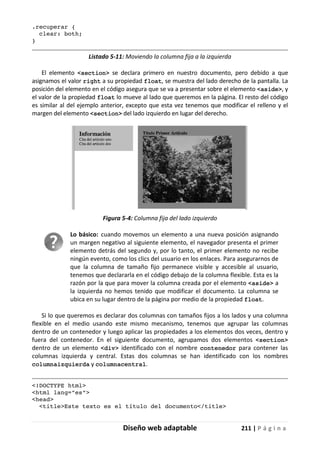 Diseño web adaptable 211 | P á g i n a
.recuperar {
clear: both;
}
Listado 5-11: Moviendo la columna fija a la izquierda
El elemento <section> se declara primero en nuestro documento, pero debido a que
asignamos el valor right a su propiedad float, se muestra del lado derecho de la pantalla. La
posición del elemento en el código asegura que se va a presentar sobre el elemento <aside>, y
el valor de la propiedad float lo mueve al lado que queremos en la página. El resto del código
es similar al del ejemplo anterior, excepto que esta vez tenemos que modificar el relleno y el
margen del elemento <section> del lado izquierdo en lugar del derecho.
Figura 5-4: Columna fija del lado izquierdo
Lo básico: cuando movemos un elemento a una nueva posición asignando
un margen negativo al siguiente elemento, el navegador presenta el primer
elemento detrás del segundo y, por lo tanto, el primer elemento no recibe
ningún evento, como los clics del usuario en los enlaces. Para asegurarnos de
que la columna de tamaño fijo permanece visible y accesible al usuario,
tenemos que declararla en el código debajo de la columna flexible. Esta es la
razón por la que para mover la columna creada por el elemento <aside> a
la izquierda no hemos tenido que modificar el documento. La columna se
ubica en su lugar dentro de la página por medio de la propiedad float.
Si lo que queremos es declarar dos columnas con tamaños fijos a los lados y una columna
flexible en el medio usando este mismo mecanismo, tenemos que agrupar las columnas
dentro de un contenedor y luego aplicar las propiedades a los elementos dos veces, dentro y
fuera del contenedor. En el siguiente documento, agrupamos dos elementos <section>
dentro de un elemento <div> identificado con el nombre contenedor para contener las
columnas izquierda y central. Estas dos columnas se han identificado con los nombres
columnaizquierda y columnacentral.
<!DOCTYPE html>
<html lang="es">
<head>
<title>Este texto es el título del documento</title>
 