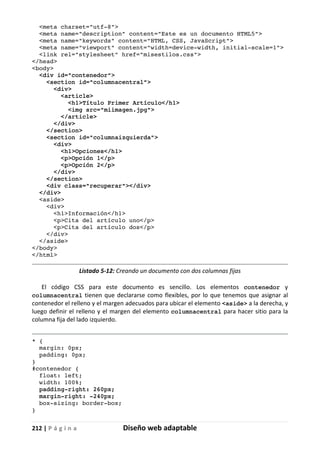 212 | P á g i n a Diseño web adaptable
<meta charset="utf-8">
<meta name="description" content="Este es un documento HTML5">
<meta name="keywords" content="HTML, CSS, JavaScript">
<meta name="viewport" content="width=device-width, initial-scale=1">
<link rel="stylesheet" href="misestilos.css">
</head>
<body>
<div id="contenedor">
<section id="columnacentral">
<div>
<article>
<h1>Título Primer Artículo</h1>
<img src="miimagen.jpg">
</article>
</div>
</section>
<section id="columnaizquierda">
<div>
<h1>Opciones</h1>
<p>Opción 1</p>
<p>Opción 2</p>
</div>
</section>
<div class="recuperar"></div>
</div>
<aside>
<div>
<h1>Información</h1>
<p>Cita del artículo uno</p>
<p>Cita del artículo dos</p>
</div>
</aside>
</body>
</html>
Listado 5-12: Creando un documento con dos columnas fijas
El código CSS para este documento es sencillo. Los elementos contenedor y
columnacentral tienen que declararse como flexibles, por lo que tenemos que asignar al
contenedor el relleno y el margen adecuados para ubicar el elemento <aside> a la derecha, y
luego definir el relleno y el margen del elemento columnacentral para hacer sitio para la
columna fija del lado izquierdo.
* {
margin: 0px;
padding: 0px;
}
#contenedor {
float: left;
width: 100%;
padding-right: 260px;
margin-right: -240px;
box-sizing: border-box;
}
 