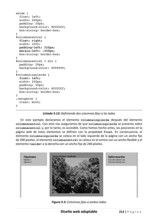 Diseño web adaptable 213 | P á g i n a
aside {
float: left;
width: 240px;
padding: 20px;
background-color: #CCCCCC;
box-sizing: border-box;
}
#columnacentral {
float: right;
width: 100%;
padding-left: 220px;
margin-left: -200px;
box-sizing: border-box;
}
#columnacentral > div {
padding: 20px;
background-color: #999999;
}
#columnaizquierda {
float: left;
width: 200px;
padding: 20px;
background-color: #CCCCCC;
box-sizing: border-box;
}
.recuperar {
clear: both;
}
Listado 5-13: Definiendo dos columnas fijas a los lados
En este ejemplo declaramos el elemento columnaizquierda después del elemento
columnacentral. Con esto nos aseguramos de que columnaizquierda se presenta sobre
columnacentral y, por lo tanto, es accesible. Como hemos hecho antes, las posiciones en la
página web de estos elementos se definen con la propiedad float. En consecuencia, el
elemento columnaizquierda se coloca en el lado izquierdo de la página con un ancho fijo
de 200 píxeles, el elemento columnacentral se coloca en el centro con un ancho flexible y el
elemento <aside> a la derecha con un ancho fijo de 240 píxeles.
Figura 5-5: Columnas fijas a ambos lados
 