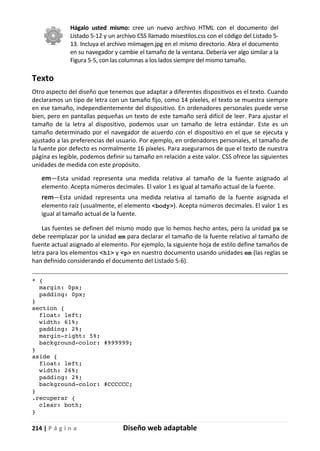 214 | P á g i n a Diseño web adaptable
Hágalo usted mismo: cree un nuevo archivo HTML con el documento del
Listado 5-12 y un archivo CSS llamado misestilos.css con el código del Listado 5-
13. Incluya el archivo miimagen.jpg en el mismo directorio. Abra el documento
en su navegador y cambie el tamaño de la ventana. Debería ver algo similar a la
Figura 5-5, con las columnas a los lados siempre del mismo tamaño.
Texto
Otro aspecto del diseño que tenemos que adaptar a diferentes dispositivos es el texto. Cuando
declaramos un tipo de letra con un tamaño fijo, como 14 píxeles, el texto se muestra siempre
en ese tamaño, independientemente del dispositivo. En ordenadores personales puede verse
bien, pero en pantallas pequeñas un texto de este tamaño será difícil de leer. Para ajustar el
tamaño de la letra al dispositivo, podemos usar un tamaño de letra estándar. Este es un
tamaño determinado por el navegador de acuerdo con el dispositivo en el que se ejecuta y
ajustado a las preferencias del usuario. Por ejemplo, en ordenadores personales, el tamaño de
la fuente por defecto es normalmente 16 píxeles. Para asegurarnos de que el texto de nuestra
página es legible, podemos definir su tamaño en relación a este valor. CSS ofrece las siguientes
unidades de medida con este propósito.
em—Esta unidad representa una medida relativa al tamaño de la fuente asignado al
elemento. Acepta números decimales. El valor 1 es igual al tamaño actual de la fuente.
rem—Esta unidad representa una medida relativa al tamaño de la fuente asignada el
elemento raíz (usualmente, el elemento <body>). Acepta números decimales. El valor 1 es
igual al tamaño actual de la fuente.
Las fuentes se definen del mismo modo que lo hemos hecho antes, pero la unidad px se
debe reemplazar por la unidad em para declarar el tamaño de la fuente relativo al tamaño de
fuente actual asignado al elemento. Por ejemplo, la siguiente hoja de estilo define tamaños de
letra para los elementos <h1> y <p> en nuestro documento usando unidades em (las reglas se
han definido considerando el documento del Listado 5-6).
* {
margin: 0px;
padding: 0px;
}
section {
float: left;
width: 61%;
padding: 2%;
margin-right: 5%;
background-color: #999999;
}
aside {
float: left;
width: 26%;
padding: 2%;
background-color: #CCCCCC;
}
.recuperar {
clear: both;
}
 