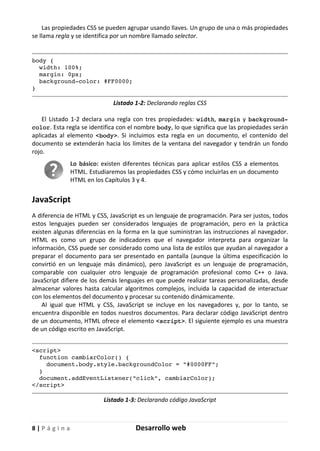 8 | P á g i n a Desarrollo web
Las propiedades CSS se pueden agrupar usando llaves. Un grupo de una o más propiedades
se llama regla y se identifica por un nombre llamado selector.
body {
width: 100%;
margin: 0px;
background-color: #FF0000;
}
Listado 1-2: Declarando reglas CSS
El Listado 1-2 declara una regla con tres propiedades: width, margin y background-
color. Esta regla se identifica con el nombre body, lo que significa que las propiedades serán
aplicadas al elemento <body>. Si incluimos esta regla en un documento, el contenido del
documento se extenderán hacia los límites de la ventana del navegador y tendrán un fondo
rojo.
Lo básico: existen diferentes técnicas para aplicar estilos CSS a elementos
HTML. Estudiaremos las propiedades CSS y cómo incluirlas en un documento
HTML en los Capítulos 3 y 4.
JavaScript
A diferencia de HTML y CSS, JavaScript es un lenguaje de programación. Para ser justos, todos
estos lenguajes pueden ser considerados lenguajes de programación, pero en la práctica
existen algunas diferencias en la forma en la que suministran las instrucciones al navegador.
HTML es como un grupo de indicadores que el navegador interpreta para organizar la
información, CSS puede ser considerado como una lista de estilos que ayudan al navegador a
preparar el documento para ser presentado en pantalla (aunque la última especificación lo
convirtió en un lenguaje más dinámico), pero JavaScript es un lenguaje de programación,
comparable con cualquier otro lenguaje de programación profesional como C++ o Java.
JavaScript difiere de los demás lenguajes en que puede realizar tareas personalizadas, desde
almacenar valores hasta calcular algoritmos complejos, incluida la capacidad de interactuar
con los elementos del documento y procesar su contenido dinámicamente.
Al igual que HTML y CSS, JavaScript se incluye en los navegadores y, por lo tanto, se
encuentra disponible en todos nuestros documentos. Para declarar código JavaScript dentro
de un documento, HTML ofrece el elemento <script>. El siguiente ejemplo es una muestra
de un código escrito en JavaScript.
<script>
function cambiarColor() {
document.body.style.backgroundColor = "#0000FF";
}
document.addEventListener("click", cambiarColor);
</script>
Listado 1-3: Declarando código JavaScript
 