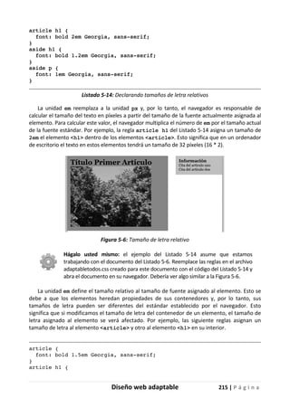 Diseño web adaptable 215 | P á g i n a
article h1 {
font: bold 2em Georgia, sans-serif;
}
aside h1 {
font: bold 1.2em Georgia, sans-serif;
}
aside p {
font: 1em Georgia, sans-serif;
}
Listado 5-14: Declarando tamaños de letra relativos
La unidad em reemplaza a la unidad px y, por lo tanto, el navegador es responsable de
calcular el tamaño del texto en píxeles a partir del tamaño de la fuente actualmente asignada al
elemento. Para calcular este valor, el navegador multiplica el número de em por el tamaño actual
de la fuente estándar. Por ejemplo, la regla article h1 del Listado 5-14 asigna un tamaño de
2em el elemento <h1> dentro de los elementos <article>. Esto significa que en un ordenador
de escritorio el texto en estos elementos tendrá un tamaño de 32 píxeles (16 * 2).
Figura 5-6: Tamaño de letra relativo
Hágalo usted mismo: el ejemplo del Listado 5-14 asume que estamos
trabajando con el documento del Listado 5-6. Reemplace las reglas en el archivo
adaptabletodos.css creado para este documento con el código del Listado 5-14 y
abra el documento en su navegador. Debería ver algo similar a la Figura 5-6.
La unidad em define el tamaño relativo al tamaño de fuente asignado al elemento. Esto se
debe a que los elementos heredan propiedades de sus contenedores y, por lo tanto, sus
tamaños de letra pueden ser diferentes del estándar establecido por el navegador. Esto
significa que si modificamos el tamaño de letra del contenedor de un elemento, el tamaño de
letra asignado al elemento se verá afectado. Por ejemplo, las siguiente reglas asignan un
tamaño de letra al elemento <article> y otro al elemento <h1> en su interior.
article {
font: bold 1.5em Georgia, sans-serif;
}
article h1 {
 