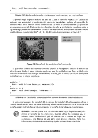 216 | P á g i n a Diseño web adaptable
font: bold 2em Georgia, sans-serif;
}
Listado 5-15: Declarando tamaños relativos para los elementos y sus contenedores
La primera regla asigna un tamaño de letra de 1.5em al elemento <article>. Después de
aplicarse esta propiedad, el contenido del elemento <article>, incluido el contenido del
elemento <h1> en su interior, tendrá un tamaño de 1.5 veces el tamaño estándar (24 píxeles en
un ordenador personal). El elemento <h1> hereda este valor y, por lo tanto, cuando se aplica la
siguiente regla, el tamaño de la letra no se calcula desde el tamaño estándar sino desde el tamaño
establecido por el contenedor (16 * 1.5 * 2 = 48). El resultado se muestra en la Figura 5-7.
Figura 5-7: Tamaño de letra relativo al del contenedor
Si queremos cambiar este comportamiento y forzar al navegador a calcular el tamaño de
letra siempre desde el valor estándar, podemos usar las unidades rem. Estas unidades son
relativas al elemento raíz en lugar del elemento actual y, por lo tanto, los valores siempre se
multiplican por el mismo valor base.
article {
font: bold 1.5rem Georgia, sans-serif;
}
article h1 {
font: bold 2rem Georgia, sans-serif;
}
Listado 5-16: Declarando tamaños relativos para los elementos con unidades rem
Si aplicamos las reglas del Listado 5-16 al ejemplo del Listado 5-14, el navegador calcula el
tamaño de la fuente a partir del valor estándar y muestra el título del artículo al doble de este
tamaño, según ilustra la Figura 5-6, sin importar el tamaño declarado para el contenedor.
Lo básico: también puede usar las unidades em en lugar de porcentajes para
definir el tamaño de los elementos. Cuando utiliza las unidades em, el
tamaño queda determinado por el tamaño de la fuente en lugar del
contenedor. Esta técnica se usa para crear diseños elásticos. Para más
información, visite nuestro sitio web y siga los enlaces de este capítulo.
 