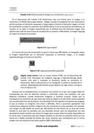 Diseño web adaptable 219 | P á g i n a
</body>
</html>
Listado 5-19: Seleccionando la imagen con el elemento <picture>
En el documento del Listado 5-19 declaramos solo una fuente para la imagen y la
asociamos a la Media Query max-width: 480px. Cuando el navegador lee este documento,
primero procesa el elemento <source> y luego asigna la fuente al elemento <img> si el área
de visualización cumple los requisitos de la Media Query. Si no se encuentran coincidencias, se
muestra en su lugar la imagen especificada por el atributo src del elemento <img>. Esto
significa que cada vez que el área de visualización es superior a 480 píxeles, la imagen logo.jpg
se carga y se muestra en pantalla.
Figura 5-9: Logo original
Si el ancho del área de visualización es igual o menor que 480 píxeles, el navegador asigna
la imagen especificada por el elemento <source> al elemento <img>, y la imagen
logoreducido.jpg se muestra en pantalla.
Figura 5-10: Logo para pantallas pequeñas
Hágalo usted mismo: cree un nuevo archivo HTML con el documento del
Listado 5-19. Descargue las imágenes logo.jpg y logoreducido.jpg desde
nuestro sitio web y muévalas al directorio donde se encuentra el
documento. Abra el documento en su navegador y cambie el tamaño de la
ventana. Dependiendo del tamaño actual, debería ver algo similar a la Figura
5-9 o la Figura 5-10.
Aunque este es probablemente el escenario más común en el que una imagen debe ser
reemplazada por otra de diferente tamaño o contenido, existe una condición más que
debemos considerar cuando mostramos imágenes a nuestros usuarios. Desde que se
introdujeron los monitores de tipo retina por parte de Apple en el año 2010, existen pantallas
con una densidad más alta de píxeles. Una densidad más alta significa más píxeles por pulgada,
lo que se traduce en imágenes más claras y definidas. Pero si queremos aprovechar esta
característica, debemos facilitar imágenes de alta resolución en estas pantallas. Por ejemplo,
una imagen de 300 píxeles de ancho por 200 píxeles de alto dentro de un área del mismo
tamaño se verá bien en pantallas con una densidad normal, pero los dispositivos con alta
densidad de píxeles tendrán que estirar la imagen para ocupar todos los píxeles disponibles en
la misma área. Si queremos que esta imagen también se vea bien en pantallas retina con una
escala de 2 (doble cantidad de píxeles por área), tenemos que reemplazarla por la misma
imagen con una resolución dos veces superior (600 x 400 píxeles).
 
