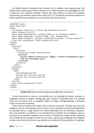 220 | P á g i n a Diseño web adaptable
Las Media Queries contemplan esta situación con la palabra clave resolution. Esta
palabra clave requiere que el valor se declare con un número entero y la unidad dppx. El valor
1 representa una resolución estándar. Valores más altos definen la escala de la pantalla.
Actualmente, las pantallas retina tienen escalas de 2 y 3. El siguiente documento declara una
fuente específica para pantallas con una escala de 2 (las más comunes).
<!DOCTYPE html>
<html lang="es">
<head>
<title>Este texto es el título del documento</title>
<meta charset="utf-8">
<meta name="description" content="Este es un documento HTML5">
<meta name="keywords" content="HTML, CSS, JavaScript">
<meta name="viewport" content="width=device-width, initial-scale=1">
<link rel="stylesheet" href="misestilos.css">
</head>
<body>
<section>
<div>
<article>
<h1>Título Primer Artículo</h1>
<picture>
<source media="(resolution: 2dppx)" srcset="miimagen@2x.jpg">
<img src="miimagen.jpg">
</picture>
</article>
</div>
</section>
<aside>
<div>
<h1>Información</h1>
<p>Cita del artículo uno</p>
<p>Cita del artículo dos</p>
</div>
</aside>
<div class="recuperar"></div>
</body>
</html>
Listado 5-20: Seleccionando imágenes para diferentes resoluciones
Si este documento se abre en una pantalla con una densidad de píxeles estándar, el
navegador muestra la imagen miimagen.jpg, pero cuando el dispositivo tiene una pantalla
retina con una escala de 2, el navegador asigna la imagen miimagen@2x.jpg al elemento
<img> y la muestra en pantalla.
Como ilustra el ejemplo del Listado 5-20, el proceso es sencillo. Tenemos que crear dos
imágenes, una con una resolución normal y otra con una resolución más alta para dispositivos
con pantalla retina, y luego declarar las fuentes disponibles con los elementos <source>.
Pero esto presenta un problema. Si no especificamos el tamaño de las imágenes, estas se
muestran en sus tamaños originales y, por lo tanto, el tamaño de la imagen de alta resolución
será el doble del de la imagen normal. Por esta razón, cada vez que trabajamos con imágenes
de baja y alta resolución, tenemos que declarar sus tamaños de forma explícita. Por ejemplo,
 