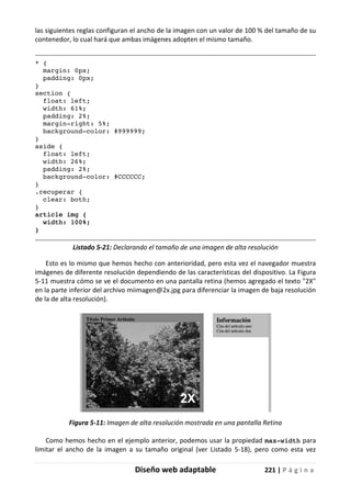 Diseño web adaptable 221 | P á g i n a
las siguientes reglas configuran el ancho de la imagen con un valor de 100 % del tamaño de su
contenedor, lo cual hará que ambas imágenes adopten el mismo tamaño.
* {
margin: 0px;
padding: 0px;
}
section {
float: left;
width: 61%;
padding: 2%;
margin-right: 5%;
background-color: #999999;
}
aside {
float: left;
width: 26%;
padding: 2%;
background-color: #CCCCCC;
}
.recuperar {
clear: both;
}
article img {
width: 100%;
}
Listado 5-21: Declarando el tamaño de una imagen de alta resolución
Esto es lo mismo que hemos hecho con anterioridad, pero esta vez el navegador muestra
imágenes de diferente resolución dependiendo de las características del dispositivo. La Figura
5-11 muestra cómo se ve el documento en una pantalla retina (hemos agregado el texto "2X"
en la parte inferior del archivo miimagen@2x.jpg para diferenciar la imagen de baja resolución
de la de alta resolución).
Figura 5-11: Imagen de alta resolución mostrada en una pantalla Retina
Como hemos hecho en el ejemplo anterior, podemos usar la propiedad max-width para
limitar el ancho de la imagen a su tamaño original (ver Listado 5-18), pero como esta vez
 