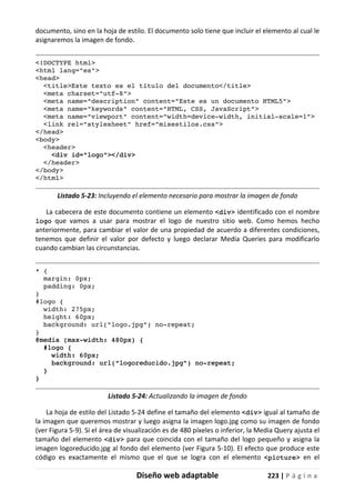 Diseño web adaptable 223 | P á g i n a
documento, sino en la hoja de estilo. El documento solo tiene que incluir el elemento al cual le
asignaremos la imagen de fondo.
<!DOCTYPE html>
<html lang="es">
<head>
<title>Este texto es el título del documento</title>
<meta charset="utf-8">
<meta name="description" content="Este es un documento HTML5">
<meta name="keywords" content="HTML, CSS, JavaScript">
<meta name="viewport" content="width=device-width, initial-scale=1">
<link rel="stylesheet" href="misestilos.css">
</head>
<body>
<header>
<div id="logo"></div>
</header>
</body>
</html>
Listado 5-23: Incluyendo el elemento necesario para mostrar la imagen de fondo
La cabecera de este documento contiene un elemento <div> identificado con el nombre
logo que vamos a usar para mostrar el logo de nuestro sitio web. Como hemos hecho
anteriormente, para cambiar el valor de una propiedad de acuerdo a diferentes condiciones,
tenemos que definir el valor por defecto y luego declarar Media Queries para modificarlo
cuando cambian las circunstancias.
* {
margin: 0px;
padding: 0px;
}
#logo {
width: 275px;
height: 60px;
background: url("logo.jpg") no-repeat;
}
@media (max-width: 480px) {
#logo {
width: 60px;
background: url("logoreducido.jpg") no-repeat;
}
}
Listado 5-24: Actualizando la imagen de fondo
La hoja de estilo del Listado 5-24 define el tamaño del elemento <div> igual al tamaño de
la imagen que queremos mostrar y luego asigna la imagen logo.jpg como su imagen de fondo
(ver Figura 5-9). Si el área de visualización es de 480 píxeles o inferior, la Media Query ajusta el
tamaño del elemento <div> para que coincida con el tamaño del logo pequeño y asigna la
imagen logoreducido.jpg al fondo del elemento (ver Figura 5-10). El efecto que produce este
código es exactamente el mismo que el que se logra con el elemento <picture> en el
 