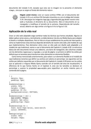 224 | P á g i n a Diseño web adaptable
documento del Listado 5-19, excepto que esta vez la imagen no la presenta el elemento
<img>, sino que se asigna al fondo del elemento <div>.
Hágalo usted mismo: cree un nuevo archivo HTML con el documento del
Listado 5-23 y un archivo CSS llamado misestilos.css con el código del Listado
5-24. Descargue las imágenes logo.jpg y logoreducido.jpg desde nuestro sitio
web y muévalas al directorio de su documento. Abra el documento en su
navegador y modifique el tamaño de la ventana. Dependiendo del tamaño
actual, debería ver algo similar a la Figura 5-9 o la Figura 5-10.
Aplicación de la vida real
Crear un sitio web adaptable exige combinar todas las técnicas que hemos estudiado. Algunas se
deben aplicar varias veces y, normalmente, se debe declarar más de una Media Query para adaptar
el diseño a múltiples dispositivos. Pero el sitio en el que establecemos los puntos de interrupción y
cómo se implementan estas técnicas depende del diseño de nuestro sitio web y del modelo de caja
que implementemos. Para demostrar cómo crear un sitio web con diseño web adaptable y el
modelo de caja tradicional, vamos a usar el documento del Capítulo 4, Listado 4-20. La estructura
básica de este documento incluye una cabecera, una barra de navegación, dos columnas creadas
con los elementos <section> y <aside>, y un pie de página. Lo primero es definir los estilos por
defecto que se necesitan para transformar estos elementos en elementos flexibles.
Como hemos mencionado anteriormente, para volver a un elemento flexible en el modelo de
caja tradicional, tenemos que definir sus anchos con valores en porcentaje. Los siguientes son los
estilos por defecto requeridos por el documento del Capítulo 4, Listado 4-20 (estos son los estilos
que se aplicarán si ninguna Media Query coincide con el tamaño del área de visualización). A
diferencia de lo que hemos hecho en el Capítulo 4, esta vez los tamaños se declaran en
porcentaje y usamos la propiedad max-width para especificar un ancho máximo para el
contenido de la página.
* {
margin: 0px;
padding: 0px;
}
#cabeceralogo {
width: 96%;
height: 150px;
padding: 0% 2%;
background-color: #0F76A0;
}
#cabeceralogo > div {
max-width: 960px;
margin: 0px auto;
padding-top: 45px;
}
#cabeceralogo h1 {
font: bold 54px Arial, sans-serif;
color: #FFFFFF;
}
#menuprincipal {
width: 96%;
height: 50px;
 
