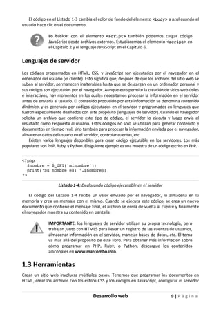 Desarrollo web 9 | P á g i n a
El código en el Listado 1-3 cambia el color de fondo del elemento <body> a azul cuando el
usuario hace clic en el documento.
Lo básico: con el elemento <script> también podemos cargar código
JavaScript desde archivos externos. Estudiaremos el elemento <script> en
el Capítulo 2 y el lenguaje JavaScript en el Capítulo 6.
Lenguajes de servidor
Los códigos programados en HTML, CSS, y JavaScript son ejecutados por el navegador en el
ordenador del usuario (el cliente). Esto significa que, después de que los archivos del sitio web se
suben al servidor, permanecen inalterables hasta que se descargan en un ordenador personal y
sus códigos son ejecutados por el navegador. Aunque esto permite la creación de sitios web útiles
e interactivos, hay momentos en los cuales necesitamos procesar la información en el servidor
antes de enviarla al usuario. El contenido producido por esta información se denomina contenido
dinámico, y es generado por códigos ejecutados en el servidor y programados en lenguajes que
fueron especialmente diseñados con este propósito (lenguajes de servidor). Cuando el navegador
solicita un archivo que contiene este tipo de código, el servidor lo ejecuta y luego envía el
resultado como respuesta al usuario. Estos códigos no solo se utilizan para generar contenido y
documentos en tiempo real, sino también para procesar la información enviada por el navegador,
almacenar datos del usuario en el servidor, controlar cuentas, etc.
Existen varios lenguajes disponibles para crear código ejecutable en los servidores. Los más
populares son PHP, Ruby, y Python. El siguiente ejemplo es una muestra de un código escrito en PHP.
<?php
$nombre = $_GET['minombre'];
print('Su nombre es: '.$nombre);
?>
Listado 1-4: Declarando código ejecutable en el servidor
El código del Listado 1-4 recibe un valor enviado por el navegador, lo almacena en la
memoria y crea un mensaje con el mismo. Cuando se ejecuta este código, se crea un nuevo
documento que contiene el mensaje final, el archivo se envía de vuelta al cliente y finalmente
el navegador muestra su contenido en pantalla.
IMPORTANTE: los lenguajes de servidor utilizan su propia tecnología, pero
trabajan junto con HTML5 para llevar un registro de las cuentas de usuarios,
almacenar información en el servidor, manejar bases de datos, etc. El tema
va más allá del propósito de este libro. Para obtener más información sobre
cómo programar en PHP, Ruby, o Python, descargue los contenidos
adiconales en www.marcombo.info.
1.3 Herramientas
Crear un sitio web involucra múltiples pasos. Tenemos que programar los documentos en
HTML, crear los archivos con los estilos CSS y los códigos en JavaScript, configurar el servidor
 