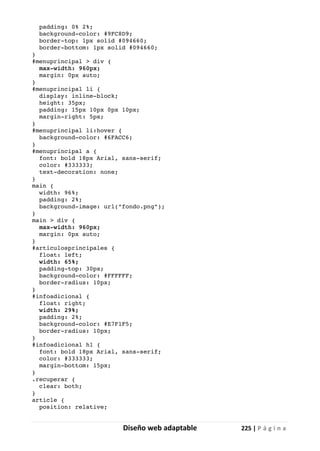 Diseño web adaptable 225 | P á g i n a
padding: 0% 2%;
background-color: #9FC8D9;
border-top: 1px solid #094660;
border-bottom: 1px solid #094660;
}
#menuprincipal > div {
max-width: 960px;
margin: 0px auto;
}
#menuprincipal li {
display: inline-block;
height: 35px;
padding: 15px 10px 0px 10px;
margin-right: 5px;
}
#menuprincipal li:hover {
background-color: #6FACC6;
}
#menuprincipal a {
font: bold 18px Arial, sans-serif;
color: #333333;
text-decoration: none;
}
main {
width: 96%;
padding: 2%;
background-image: url("fondo.png");
}
main > div {
max-width: 960px;
margin: 0px auto;
}
#articulosprincipales {
float: left;
width: 65%;
padding-top: 30px;
background-color: #FFFFFF;
border-radius: 10px;
}
#infoadicional {
float: right;
width: 29%;
padding: 2%;
background-color: #E7F1F5;
border-radius: 10px;
}
#infoadicional h1 {
font: bold 18px Arial, sans-serif;
color: #333333;
margin-bottom: 15px;
}
.recuperar {
clear: both;
}
article {
position: relative;
 
