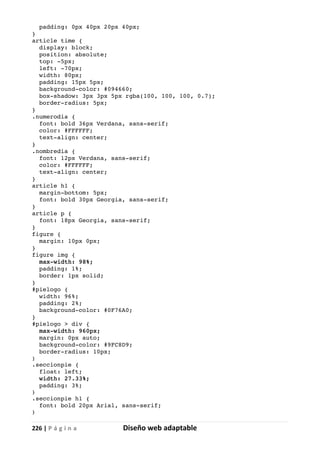 226 | P á g i n a Diseño web adaptable
padding: 0px 40px 20px 40px;
}
article time {
display: block;
position: absolute;
top: -5px;
left: -70px;
width: 80px;
padding: 15px 5px;
background-color: #094660;
box-shadow: 3px 3px 5px rgba(100, 100, 100, 0.7);
border-radius: 5px;
}
.numerodia {
font: bold 36px Verdana, sans-serif;
color: #FFFFFF;
text-align: center;
}
.nombredia {
font: 12px Verdana, sans-serif;
color: #FFFFFF;
text-align: center;
}
article h1 {
margin-bottom: 5px;
font: bold 30px Georgia, sans-serif;
}
article p {
font: 18px Georgia, sans-serif;
}
figure {
margin: 10px 0px;
}
figure img {
max-width: 98%;
padding: 1%;
border: 1px solid;
}
#pielogo {
width: 96%;
padding: 2%;
background-color: #0F76A0;
}
#pielogo > div {
max-width: 960px;
margin: 0px auto;
background-color: #9FC8D9;
border-radius: 10px;
}
.seccionpie {
float: left;
width: 27.33%;
padding: 3%;
}
.seccionpie h1 {
font: bold 20px Arial, sans-serif;
}
 
