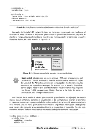 Diseño web adaptable 227 | P á g i n a
.seccionpie p {
margin-top: 5px;
}
.seccionpie a {
font: bold 16px Arial, sans-serif;
color: #666666;
text-decoration: none;
}
Listado 5-25: Definiendo elementos flexibles con el modelo de caja tradicional
Las reglas del Listado 5-25 vuelven flexibles los elementos estructurales, de modo que el
sitio web se adapta al espacio disponible, pero cuando la pantalla es demasiado pequeña, el
diseño se rompe, algunos elementos se muestran de forma parcial y el contenido se vuelve
imposible de leer, tal como muestra la Figura 5-13.
Figura 5-13: Sitio web adaptable solo con elementos flexibles
Hágalo usted mismo: cree un nuevo archivo HTML con el documento del
Listado 4-20. Cree un archivo CSS llamado misestilos.css e incluya las reglas
del Listado 5-25. Abra el documento en su navegador. A este momento, los
elementos se expanden o encogen de acuerdo con el espacio disponible,
pero la página no se ve bien cuando el área de visualización es muy pequeña
(ver Figura 5-13). Agregaremos Media Queries a la hoja de estilo a
continuación para corregir esta situación.
Los cambios en el diseño se tienen que introducir gradualmente. Por ejemplo, en nuestro
diseño, cuando el tamaño del área de visualización es de 1120 píxeles o inferior, el elemento
<time> que usamos para representar la fecha en la que el artículo se ha publicado se queda fuera
de la ventana. Esto nos indica que nuestro diseño necesita un punto de interrupción a 1120 píxeles
para mover este elemento a una posición diferente o reorganizar el contenido. En este caso,
decidimos mover la fecha de vuelta dentro del área ocupada por el elemento <article>.
@media (max-width: 1120px) {
article time {
position: static;
width: 100%;
 