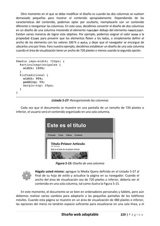 Diseño web adaptable 229 | P á g i n a
Otro momento en el que se debe modificar el diseño es cuando las dos columnas se vuelven
demasiado pequeñas para mostrar el contenido apropiadamente. Dependiendo de las
características del contenido, podemos optar por ocultarlo, reemplazarlo con un contenido
diferente o reorganizar las columnas. En este caso, decidimos convertir el diseño de dos columnas
en un diseño de una columna moviendo el elemento <aside> debajo del elemento <section>.
Existen varias maneras de lograr este objetivo. Por ejemplo, podemos asignar el valor none a la
propiedad float para prevenir que los elementos floten a los lados, o simplemente definir el
ancho de los elemento con los valores 100 % o auto, y dejar que el navegador se encargue de
ubicarlos uno por línea. Para nuestro ejemplo, decidimos establecer un diseño de una sola columna
cuando el área de visualización tiene un ancho de 720 píxeles o menos usando la segunda opción.
@media (max-width: 720px) {
#articulosprincipales {
width: 100%;
}
#infoadicional {
width: 90%;
padding: 5%;
margin-top: 20px;
}
}
Listado 5-27: Reorganizando las columnas
Cada vez que el documento se muestre en una pantalla de un tamaño de 720 píxeles o
inferior, el usuario verá el contenido organizado en una sola columna.
Figura 5-15: Diseño de una columna
Hágalo usted mismo: agregue la Media Query definida en el Listado 5-27 al
final de su hoja de estilo y actualice la página en su navegador. Cuando el
ancho del área de visualización sea de 720 píxeles o inferior, debería ver el
contenido en una sola columna, tal como ilustra la Figura 5-15.
En este momento, el documento se ve bien en ordenadores personales y tablets, pero aún
debemos realizar varios cambios para adaptarlo a las pequeñas pantallas de los teléfonos
móviles. Cuando esta página se muestre en un área de visualización de 480 píxeles o inferior,
las opciones del menú no tendrán espacio suficiente para visualizarse en una sola línea, y el
 