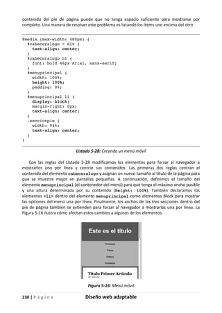 230 | P á g i n a Diseño web adaptable
contenido del pie de página puede que no tenga espacio suficiente para mostrarse por
completo. Una manera de resolver este problema es listando los ítems uno encima del otro.
@media (max-width: 480px) {
#cabeceralogo > div {
text-align: center;
}
#cabeceralogo h1 {
font: bold 46px Arial, sans-serif;
}
#menuprincipal {
width: 100%;
height: 100%;
padding: 0%;
}
#menuprincipal li {
display: block;
margin-right: 0px;
text-align: center;
}
.seccionpie {
width: 94%;
text-align: center;
}
}
Listado 5-28: Creando un menú móvil
Con las reglas del Listado 5-28 modificamos los elementos para forzar al navegador a
mostrarlos uno por línea y centrar sus contenidos. Las primeras dos reglas centran el
contenido del elemento cabeceralogo y asignan un nuevo tamaño al título de la página para
que se muestre mejor en pantallas pequeñas. A continuación, definimos el tamaño del
elemento menuprincipal (el contenedor del menú) para que tenga el máximo ancho posible
y una altura determinada por su contenido (height: 100%). También declaramos los
elementos <li> dentro del elemento menuprincipal como elementos Block para mostrar
las opciones del menú una por línea. Finalmente, los anchos de las tres secciones dentro del
pie de página también se extienden para forzar al navegador a mostrarlas una por línea. La
Figura 5-16 ilustra cómo afectan estos cambios a algunos de los elementos.
Figura 5-16: Menú móvil
 