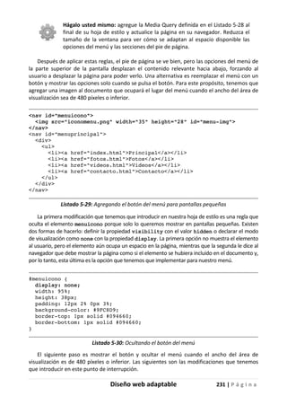 Diseño web adaptable 231 | P á g i n a
Hágalo usted mismo: agregue la Media Query definida en el Listado 5-28 al
final de su hoja de estilo y actualice la página en su navegador. Reduzca el
tamaño de la ventana para ver cómo se adaptan al espacio disponible las
opciones del menú y las secciones del pie de página.
Después de aplicar estas reglas, el pie de página se ve bien, pero las opciones del menú de
la parte superior de la pantalla desplazan el contenido relevante hacia abajo, forzando al
usuario a desplazar la página para poder verlo. Una alternativa es reemplazar el menú con un
botón y mostrar las opciones solo cuando se pulsa el botón. Para este propósito, tenemos que
agregar una imagen al documento que ocupará el lugar del menú cuando el ancho del área de
visualización sea de 480 píxeles o inferior.
<nav id="menuicono">
<img src="iconomenu.png" width="35" height="28" id="menu-img">
</nav>
<nav id="menuprincipal">
<div>
<ul>
<li><a href="index.html">Principal</a></li>
<li><a href="fotos.html">Fotos</a></li>
<li><a href="videos.html">Videos</a></li>
<li><a href="contacto.html">Contacto</a></li>
</ul>
</div>
</nav>
Listado 5-29: Agregando el botón del menú para pantallas pequeñas
La primera modificación que tenemos que introducir en nuestra hoja de estilo es una regla que
oculta el elemento menuicono porque solo lo queremos mostrar en pantallas pequeñas. Existen
dos formas de hacerlo: definir la propiedad visibility con el valor hidden o declarar el modo
de visualización como none con la propiedad display. La primera opción no muestra el elemento
al usuario, pero el elemento aún ocupa un espacio en la página, mientras que la segunda le dice al
navegador que debe mostrar la página como si el elemento se hubiera incluido en el documento y,
por lo tanto, esta última es la opción que tenemos que implementar para nuestro menú.
#menuicono {
display: none;
width: 95%;
height: 38px;
padding: 12px 2% 0px 3%;
background-color: #9FC8D9;
border-top: 1px solid #094660;
border-bottom: 1px solid #094660;
}
Listado 5-30: Ocultando el botón del menú
El siguiente paso es mostrar el botón y ocultar el menú cuando el ancho del área de
visualización es de 480 píxeles o inferior. Las siguientes son las modificaciones que tenemos
que introducir en este punto de interrupción.
 