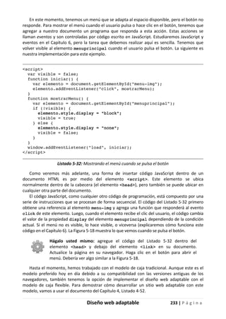 Diseño web adaptable 233 | P á g i n a
En este momento, tenemos un menú que se adapta al espacio disponible, pero el botón no
responde. Para mostrar el menú cuando el usuario pulsa o hace clic en el botón, tenemos que
agregar a nuestro documento un programa que responda a esta acción. Estas acciones se
llaman eventos y son controladas por código escrito en JavaScript. Estudiaremos JavaScript y
eventos en el Capítulo 6, pero la tarea que debemos realizar aquí es sencilla. Tenemos que
volver visible al elemento menuprincipal cuando el usuario pulsa el botón. La siguiente es
nuestra implementación para este ejemplo.
<script>
var visible = false;
function iniciar() {
var elemento = document.getElementById("menu-img");
elemento.addEventListener("click", mostrarMenu);
}
function mostrarMenu() {
var elemento = document.getElementById("menuprincipal");
if (!visible) {
elemento.style.display = "block";
visible = true;
} else {
elemento.style.display = "none";
visible = false;
}
}
window.addEventListener("load", iniciar);
</script>
Listado 5-32: Mostrando el menú cuando se pulsa el botón
Como veremos más adelante, una forma de insertar código JavaScript dentro de un
documento HTML es por medio del elemento <script>. Este elemento se ubica
normalmente dentro de la cabecera (el elemento <head>), pero también se puede ubicar en
cualquier otra parte del documento.
El código JavaScript, como cualquier otro código de programación, está compuesto por una
serie de instrucciones que se procesan de forma secuencial. El código del Listado 5-32 primero
obtiene una referencia al elemento menu-img y agrega una función que responderá al evento
click de este elemento. Luego, cuando el elemento recibe el clic del usuario, el código cambia
el valor de la propiedad display del elemento menuprincipal dependiendo de la condición
actual. Si el menú no es visible, lo hace visible, o viceversa (explicaremos cómo funciona este
código en el Capítulo 6). La Figura 5-18 muestra lo que vemos cuando se pulsa el botón.
Hágalo usted mismo: agregue el código del Listado 5-32 dentro del
elemento <head> y debajo del elemento <link> en su documento.
Actualice la página en su navegador. Haga clic en el botón para abrir el
menú. Debería ver algo similar a la Figura 5-18.
Hasta el momento, hemos trabajado con el modelo de caja tradicional. Aunque este es el
modelo preferido hoy en día debido a su compatibilidad con las versiones antiguas de los
navegadores, también tenemos la opción de implementar el diseño web adaptable con el
modelo de caja flexible. Para demostrar cómo desarrollar un sitio web adaptable con este
modelo, vamos a usar el documento del Capítulo 4, Listado 4-52.
 