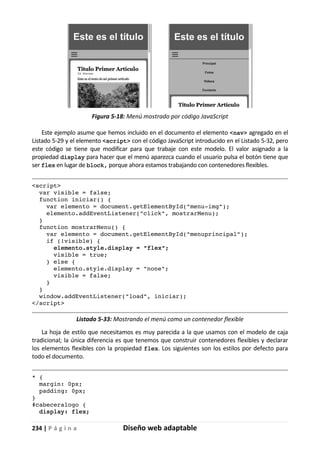 234 | P á g i n a Diseño web adaptable
Figura 5-18: Menú mostrado por código JavaScript
Este ejemplo asume que hemos incluido en el documento el elemento <nav> agregado en el
Listado 5-29 y el elemento <script> con el código JavaScript introducido en el Listado 5-32, pero
este código se tiene que modificar para que trabaje con este modelo. El valor asignado a la
propiedad display para hacer que el menú aparezca cuando el usuario pulsa el botón tiene que
ser flex en lugar de block, porque ahora estamos trabajando con contenedores flexibles.
<script>
var visible = false;
function iniciar() {
var elemento = document.getElementById("menu-img");
elemento.addEventListener("click", mostrarMenu);
}
function mostrarMenu() {
var elemento = document.getElementById("menuprincipal");
if (!visible) {
elemento.style.display = "flex";
visible = true;
} else {
elemento.style.display = "none";
visible = false;
}
}
window.addEventListener("load", iniciar);
</script>
Listado 5-33: Mostrando el menú como un contenedor flexible
La hoja de estilo que necesitamos es muy parecida a la que usamos con el modelo de caja
tradicional; la única diferencia es que tenemos que construir contenedores flexibles y declarar
los elementos flexibles con la propiedad flex. Los siguientes son los estilos por defecto para
todo el documento.
* {
margin: 0px;
padding: 0px;
}
#cabeceralogo {
display: flex;
 